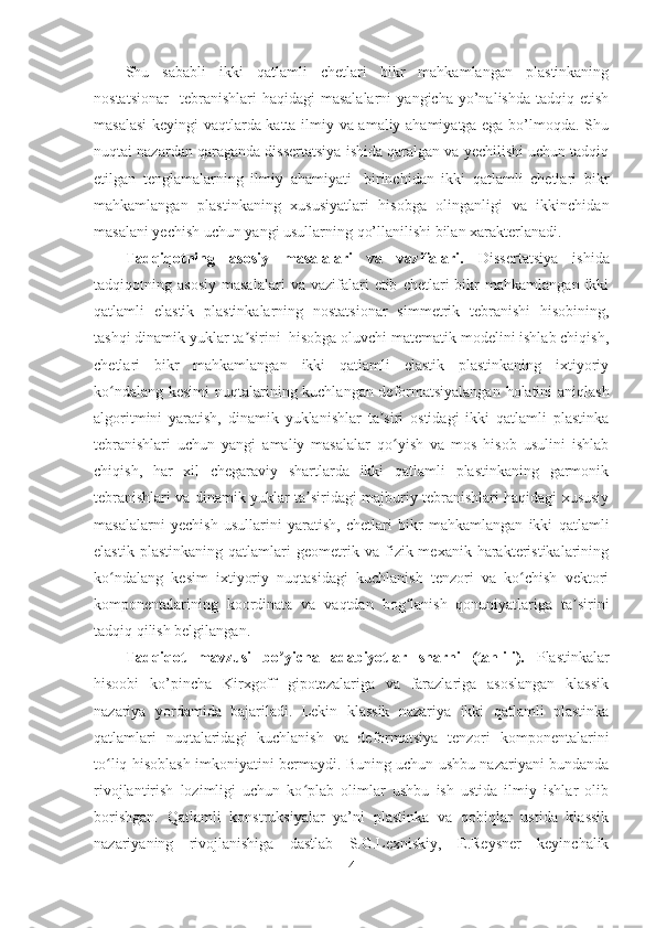 Shu   sababli   ikki   qatlamli   chetlari   bikr   mahkamlangan   plastinkaning
nostatsionar    tebranishlari  haqidagi  masalalarni   yangicha  yo’nalishda   tadqiq  etish
masalasi  keyingi vaqtlarda katta ilmiy va amaliy ahamiyatga ega bo’lmoqda. Shu
nuqtai nazardan qaraganda dissertatsiya ishida qaralgan va yechilishi uchun tadqiq
etilgan   tenglamalarning   ilmiy   ahamiyati   -birinchidan   ikki   qatlamli   chetlari   bikr
mahkamlangan   plastinkaning   xususiyatlari   hisobga   olinganligi   va   ikkinchidan
masalani yechish uchun yangi usullarning qo’llanilishi bilan xarakterlanadi.
Tadqiqotning   asosiy   masalalari   va   vazifalari.   Dissertatsiya   ishida
tadqiqotning  asosiy   masalalari   va  vazifalari   etib   chetlari   bikr   mahkamlangan   ikki
qatlamli   elastik   plastinkalarning   nostatsionar   simmetrik   tebranishi   hisobining,
tashqi dinamik yuklar ta sirini  hisobga oluvchi matematik modelini ishlab chiqish,ʼ
chetlari   bikr   mahkamlangan   ikki   qatlamli   elastik   plastinkaning   ixtiyoriy
ko ndalang kesimi  nuqtalarining kuchlangan-deformatsiyalangan holatini aniqlash	
ʻ
algoritmini   yaratish,   dinamik   yuklanishlar   ta siri   ostidagi   ikki   qatlamli   plastinka	
ʼ
tebranishlari   uchun   yangi   amaliy   masalalar   qo yish   va   mos   hisob   usulini   ishlab	
ʻ
chiqish,   har   xil   chegaraviy   shartlarda   ikki   qatlamli   plastinkaning   garmonik
tebranishlari va dinamik yuklar ta siridagi majburiy tebranishlari haqidagi xususiy	
ʼ
masalalarni   yechish   usullarini   yaratish,   chetlari   bikr   mahkamlangan   ikki   qatlamli
elastik   plastinkaning   qatlamlari   geometrik   va   fizik-mexanik   harakteristikalarining
ko ndalang   kesim   ixtiyoriy   nuqtasidagi   kuchlanish   tenzori   va   ko chish   vektori	
ʻ ʻ
komponentalarining   koordinata   va   vaqtdan   bog lanish   qonuniyatlariga   ta sirini	
ʻ ʼ
tadqiq qilish belgilangan.
Tadqiqot   mavzusi   bo yicha   adabiyotlar   sharhi   (tahlili).	
ʼ   Plastinkalar
hisoobi   ko’pincha   Kirxgoff   gipotezalariga   va   farazlariga   asoslangan   klassik
nazariya   yordamida   bajariladi.   Lekin   klassik   nazariya   ikki   qatlamli   plastinka
qatlamlari   nuqtalaridagi   kuchlanish   va   deformatsiya   tenzori   komponentalarini
to liq hisoblash imkoniyatini bermaydi. Buning uchun ushbu nazariyani bundanda	
ʻ
rivojlantirish   lozimligi   uchun   ko plab   olimlar   ushbu   ish   ustida   ilmiy   ishlar   olib	
ʻ
borishgan.   Qatlamli   konstruksiyalar   ya’ni   plastinka   va   qobiqlar   ustida   klassik
nazariyaning   rivojlanishiga   dastlab   S.G.Lexniskiy,   E.Reysner   keyinchalik
4 