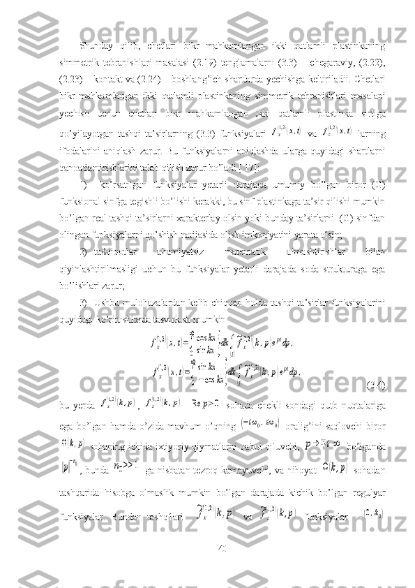Shunday   qilib,   chetlari   bikr   mahkamlangan   ikki   qatlamli   plastinkaning
simmetrik   tebranishlari   masalasi   (2.19)   tenglamalarni   (3.3)   –   chegaraviy,   (2.22),
(2.23) – kontakt va (2.24) – boshlang’ich shartlarda yechishga keltiriladii.  Chetlari
bikr   mahkamlangan   ikki   qatlamli   plastinkaning   simmetrik   tebranishlari   masalani
yechish   uchun   chetlari   bikr   mahkamlangan   ikki   qatlamli   plastinka   sirtiga
qo’yilayotgan   tashqi   ta’sirlarning   (3.3)   funksiyalari  fx(1,2)(x,t)   va  	fz(1,2)(x,t)   larning
ifodalarini   aniqlash   zarur.   Bu   funksiyalarni   aniqlashda   ularga   quyidagi   shartlarni
qanoatlantirishlarini talab qilish zarur bo’ladi [ 17]:
1)   ko’rsatilgan   funksiyalar   yetarli   darajada   umumiy   bo’lgan   biror   (G)
funksional sinfga tegishli bo’lishi kerakki, bu sinf plastinkaga ta’sir qilishi mumkin
bo’lgan real tashqi ta’sirlarni xarakterlay olsin yoki bunday ta’sirlarni  (G) sinfdan
olingan funksiyalarni qo’shish natijasida olish imkoniyatini yarata olsin; 
2) tadqiqotlar   ahamiyatsiz   matematik   almashtirishlar   bilan
qiyinlashtirilmasligi   uchun   bu   funksiyalar   yetarli   darajada   soda   strukturaga   ega
bo’lishlari zarur; 
3) Ushbu mulohazalardan kelib chiqqan holda tashqi  ta’sirlar funksiyalarini
quyidagi ko’rinishlarda tasvirlash mumkin
 	
fx
(1,2	)(x,t)=∫
0
∞cos	kx	
sin	kx	}dk	∫
(l)
~fx
(1,2	)(k,p)eptdp	,	
fx
(1,2	)(x,t)=∫
0
∞sin	kx	
−	cos	kx	}dk	∫
(l)
~fx
(1,2	)(k,p)eptdp	,                                      (3.4)
bu   yerda  	
fx(1,2	)(k,p) ,  	fz(1,2	)(k,p) -  	Re	p≥	0   sohada   chekli   sondagi   qutb   nuqtalariga
ega   bo’lgan   hamda   o’zida   mavhum   o’qning  	
(−iω	0,iω	0)   oralig’ini   saqlovchi   biror	
Ω(k,p)
  sohaning ichida ixtiyoriy qiymatlarni qabul qiluvchi,  	p→∓	i∞   bo’lganda	
|p|
−n0
, bunda  	n0>>	1
  ga nisbatan tezroq kamayuvchi, va nihoyat  	Ω	(k,p)   sohadan
tashqarida   hisobga   olmaslik   mumkin   bo’lgan   darajada   kichik   bo’lgan   regulyar
funksiyalar.   Bundan   tashq1ari    	
~fx
(1,2	)(k,p)   va  	~fz
(1,2	)(k,p)   funksiyalar     -	(0,k0)
40 