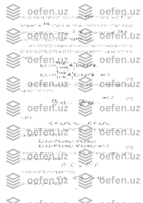 oraliqda   ixtiyoriy   qiymatlarni   qabul   qiluvchi,  k→	∞
  bo’lganda     xuddi  	k−n0 kabi
kamayuvchi   va  	
k>k0 bo’lganda   esa   hisobga   olmaslik   mumkin   bo’lgan   darajada
kichik   bo’lgan   analitik   funksiyalar;    	
(l) –  	(p) ко mpleks   tekislikdagi    	Ω	(k,p)   на
sohani o’zidan o’ngda qoldiruvchi  	
Re	p=	ν>0  kontur.
Tashqi ta’sir (3.4) funksiyalar uchun qabul qilingan mulohazalarga mos holda
(2.19)   (3.3),   (2.22),   (2.23)   va   (2.24)   masalaning   yechimini   quyidagi   ko’rinishda
izlaymiz 	
ϕm(x,z,t)=∫
0
∞	sin	kx	
−cos	kx	}dk	∫
(l)
~ϕm(z,k,p)eptdp	,	
ψm(x,z,t)=∫
0
∞	cos	kx	
sin	kx	}dk	∫
(l)
~ψm(z,k,p)eptdp	(m=1,2	)
                  (3.5)
Ushbu   (3.5)   almashtirishlarni   (2.19)   tenglamalar   sistemasiga   qo’yib
quyidagini hosil qilamiz 
 
d 2	
~
φ
m
d x 2 − α
m2	~
φ
m = 0 ;         
d 2	~
ψ
m
d x 2 − β
m2	~
ψ
m = 0 ;
  	
(m=0,1,2	)                      (3.6)
bu yerda  	
αm2=	k2+ρmp2(λm+2μm)−1;	βm2=	k2+ρmp2μm−1;
Olingan   (3.6)   tenglamalar   sistemasining   umumiy   yechimlari   ko’rinishlari
quyidagicha  bo’lishi ma’lum	
~ϕm(z,k,p)=	A1(m)(k,p)ch	(αmz)+A2(m)(k,p)sh	(αmz);	
~ψm(z,k,p)=B1(m)(k,p)sh	(βmz)+B2(m)(k,p)ch	(βmz),(m=0,1,2	).
                          (3.7) 
Tebranishlar   simmetrik   bo’lgan   holda   (3.2)   munosabatlar   asosida   quyidagi
faktlarni o’rnatish qiyin emas	
fx(2)=−	fx(1)
       va    	fz(2)=−	fz(1).
Bu tengliklar (3.7) umumiy yechimlarda 	
A2(m)=	0,	B2(m)=	0,	(m	=	0,1,2	)
deb olish zarurligini ko’rsatadi.
41 