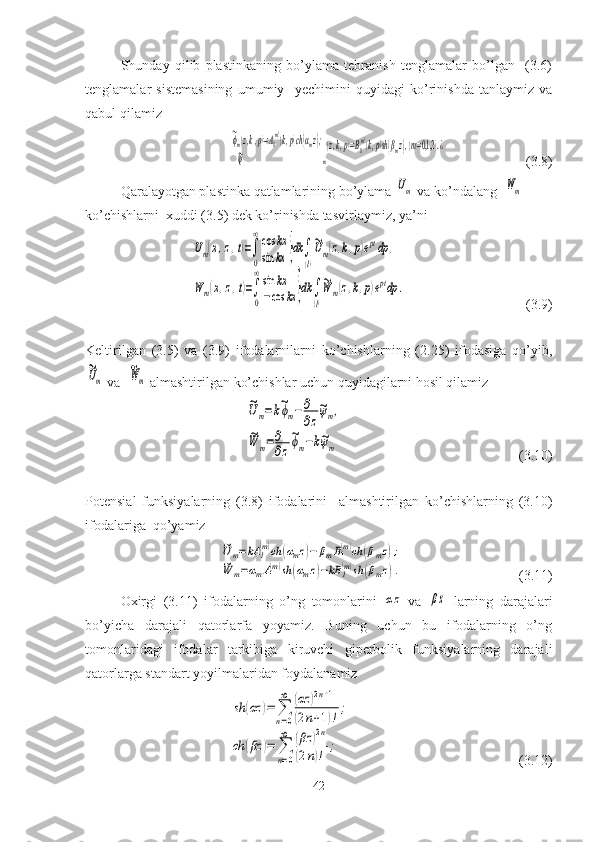 Shunday   qilib   plastinkaning   bo’ylama   tebranish   tenglamalar   bo’lgan     (3.6)
tenglamalar   sistemasining   umumiy     yechimini   quyidagi   ko’rinishda   tanlaymiz   va
qabul qilamiz~ϕm(z,k,p)=A1
(m)(k,p)ch(αmz);	
 {     ~ψ	m
(z,k,p)=B1
(m)(k,p)sh(βmz),(m=0,1,2	).¿
                                 (3.8)
Qaralayotgan plastinka qatlamlarining bo’ylama 	
Um  va ko’ndalang  	Wm  
ko’chishlarni  xuddi (3.5) dek ko’rinishda tasvirlaymiz, ya’ni	
Um(x,z,t)=∫
0
∞cos	kx	
sin	kx	}dk	∫
(l)
~Um(z,k,p)eptdp	,	
W	m(x,z,t)=∫
0
∞sin	kx	
−cos	kx	}dk	∫
(l)
~W	m(z,k,p)eptdp	.
                                              (3.9)
Keltirilgan   (3.5)   va   (3.9)   ifodalarnilarni   ko’chishlarning   (2.25)   ifodasiga   qo’yib,	
~Um
 va  	
~Wm   almashtirilgan   ko’chishlar uchun quyidagilarni hosil qilamiz 	
~Um=k~ϕm−∂
∂z
~ψm,	
~W	m=∂
∂z
~ϕm−k~ψm
                                                                        (3.10)
Potensial   funksiyalarning   (3.8)   ifodalarini     almashtirilgan   ko’chishlarning   (3.10)
ifodalariga  qo’yamiz	
~U	m=kA	1(m)ch	(αmz)−	βmB1(m)ch	(βmz);	
~W	m=αmA1(m)sh	(αmz)−kB	1(m)sh	(βmz).
                                               (3.11)
Oxirgi   (3.11)   ifodalarning   o’ng   tomonlarini  
αz   va  	βz   larning   darajalari
bo’yicha   darajali   qatorlarfa   yoyamiz.   Buning   uchun   bu   ifodalarning   o’ng
tomonlaridagi   ifodalar   tarkibiga   kiruvchi   giperbolik   funksiyalarning   darajali
qatorlarga standart yoyilmalaridan foydalanamiz 	
sh	(αz	)=	∑
n=0
∞	(αz	)2n+1	
(2n+1)!
;	
ch	(βz	)=	∑
n=0
∞	(βz	)2n	
(2n)!	
;
                                                          ( 3.12 )
42 