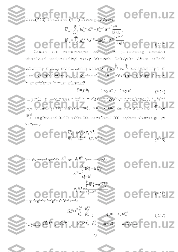 Usbu ( 3.12 ) formulalarni  ( 3.11 ) ifodalarga  qo’ysak ~U	m=	∑
n=0
∞	
[kα	m2n⋅A1
(m)−	βm2n+1B1
(m)]z2n	
(2n)!	;	
~W	m=	∑
n=0
∞	
[αm2n+2⋅A1
(m)−	kβ	m2n+1B1
(m)]z2n+1	
(2n)!
                                 (3.13)
Chetlari   bikr   mahkamlangan   ikki   qatlamli   plastinkaning   simmetrik
tebranishlari   tenglamalaridagi   asosiy   izlanuvchi   funksiyalar   sifatida   nolinchi
qatlamning shunday sirti nuqtasining almashtirilgan 	
~U2   va 	
~W2  kochishlarining bosh
qismlarini   qabul   qilamizki,   bu   sirtning   o’zi    	
z=0   tekislikdan     quyidagi   formula
bilan aniqlanuvchi masofada yotadi	
ξ=	χ⋅h2
         	−	1≤	χ<0	;	0≤	χ<1                                (3.14)
Bu yerda   	
χ -  о ’zgarmas son bo’lib 	−1≤	χ≤1  tengsizlikni qanoatlantiradi. Bu ishni
bajarish uchun (3.13) ifodalarda  	
z=ξ,  	m=0    и   	n=0  deb olamiz. U holda  	~U2
(0)   va	
~W	2
(0)
  belgilashlarni   kiritib   ushbu   ikki   noma’lumli   ikki   tenglama   sistemasiga   ega
bo’lamiz  	
~U	2(0)=	kA	1(2)−	β2B1(2),	
~W	2(0)=[α22A1(2)−kβ	2B1(2)]ξ.
      
                                                              (3.15)
Bu sistemani yechib 	
A1(2)  va  	β2B1(2)  larni topamiz	
A1(2)=
1
ξ	
~W	2(2)−	k~U	2(2)	
α22−	k2	
β2B1
(2)=
k
ξ	
~W	2
(2)−	α22~U	2
(2)	
α22−	k2
                                                              (3.16)
quyidagicha belgilash kiritamiz    	
Qm(n)=	αm2n−	βm2n	
αm2−	βm2
;             	qm=1−	LmM	m−1                          (3.17)
bu yerda  	
Qm(0)=	0 ,   	Qm(1)=1 ,    	Qm(n)=	αm2+βm2 ,    	m=1,2 ;      	n=0,1,2	,...
43 