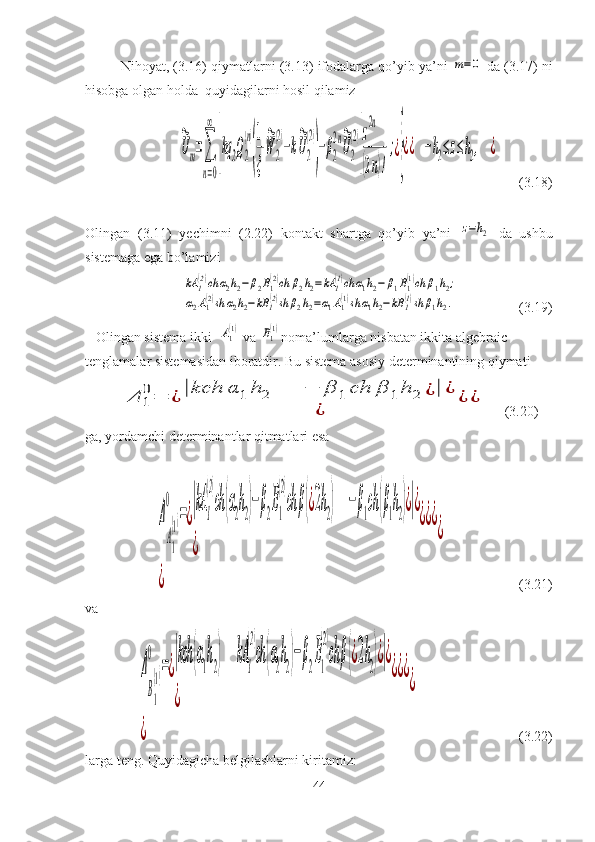 Nihoyat, ( 3.16 ) qiymatlarni ( 3.13 ) ifodalarga qo’yib ya’ni m=0  da  ( 3.17 ) ni
hisobga olgan holda  quyidagilarni hosil qilamiz	
~
Um=∑
n=0
∞	
[
kq	2Q2
(n)
(
1
ξ
~
W	2
(2)
−k
~
U2
(2)
)
−β2
2n~
U2
(2)
]
z
2n
(2n)!
;¿
}
¿¿	−h2≤z≤h2,	¿
         ( 3.18 )
Olingan   ( 3.11 )   yechimni   (2.22)   kontakt   shartga   qo’yib   ya’ni  	
z=h2   da   ushbu
sistemaga ega bo’lamizi 	
kA	1
(2)ch	α2h2−β2B1
(2)ch	β2h2=kA	1
(1)ch	α1h2−	β1B1
(1)ch	β1h2;	
α2A1(2)sh	α2h2−kB	1(2)sh	β2h2=α1A1(1)sh	α1h2−kB	1(1)sh	β1h2.
                         (3.19)
   Olingan sistema ikki  	
A1(1)   va 	B1(1) noma’lumlarga nisbatan ikkita algebraic 
tenglamalar sistemasidan iboratdir. Bu sistema asosiy determinantining qiymati 	
Δ	1
0=	¿	|kch	α	1	h	2	−	β	1	ch	β	1	h	2	¿|	¿	
¿	
¿	¿
     (3.20)
ga, yordamchi determinantlar qitmatlari esa
   	
Δ
A1
(1)	
0	
=¿
|kA	1
(2)
ch	(α2h2)−β2B1
(2)
ch	β(¿2h2)	−β1ch	(β1h2)¿|¿	
¿	
¿¿¿	
¿	
¿
                     (3.21)
va	
Δ
B1
(1)	
0	
=¿
|kch	(α1h2)	kA	1
(2)
ch	(α2h2)−	β2B1
(2)
ch	β(¿2h2)¿|¿	
¿	
¿¿¿	
¿	
¿
                             (3.22)
larga teng. Quyidagicha belgilashlarni kiritamiz: 
44 