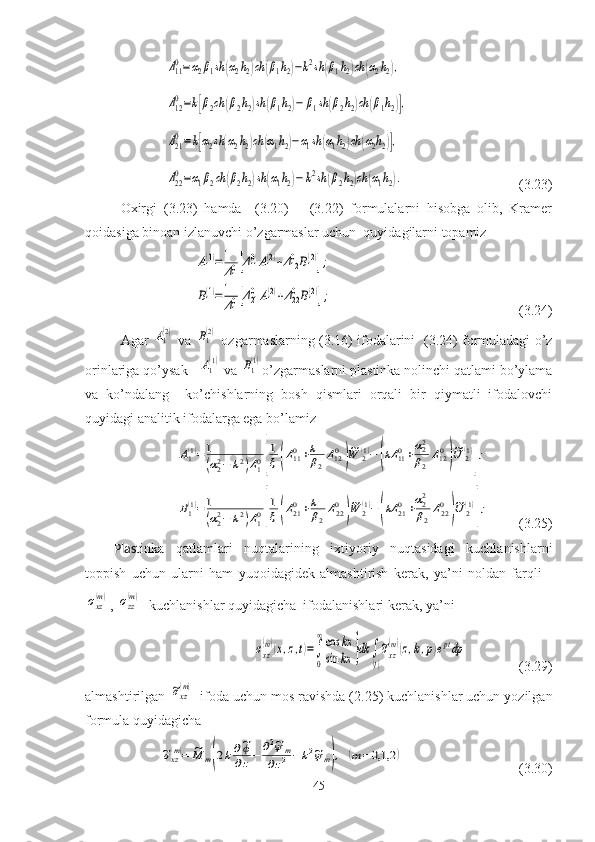 Δ110=α2β1sh	(α2h2)ch	(β1h2)−k2sh	(β1h2)ch	(α2h2),	
Δ120=k[β2ch	(β2h2)sh	(β1h2)−	β1sh	(β2h2)ch	(β1h2)],	
Δ210=k[α2sh	(α2h2)ch	(α1h2)−α1sh	(α1h2)ch	(α2h2)],	
Δ220=α1β2ch	(β2h2)sh	(α1h2)−	k2sh	(β2h2)ch	(α1h2).                                             (3.23)
Oxirgi   (3.23)   hamda     (3.20)   –   (3.22)   formulalarni   hisobga   olib,   Kramer
qoidasiga binoan izlanuvchi o’zgarmaslar uchun  quyidagilarni topamiz	
A1(1)=1
Δ10[Δ110A1(2)+Δ120B1(2)];	
B1(1)=1
Δ10[Δ210	A1(2)+Δ220B1(2)];
                                                                            (3.24) 
Agar  	
A1(2)   va  	B1(2)   ozgarmaslarning (3.16) ifodalarini   (3.24) formuladagi o’z
orinlariga qo’ysak   
A1(1)   va 	B1(1) o’zgarmaslarni plastinka nolinchi qatlami bo’ylama
va   ko’ndalang     ko’chishlarning   bosh   qismlari   orqali   bir   qiymatli   ifodalovchi
quyidagi analitik ifodalarga ega bo’lamiz	
A1(1)=	1
(α22−	k2)Δ10[
1
ξ	(Δ110+k
β2
Δ120
)
~W	2(1)−	(kΔ	110+α22
β2
Δ120
)
~U	2(1)
];	
B1(1)=	1
(α22−	k2)Δ10[
1
ξ	(Δ210+k
β2
Δ220
)
~W	2(1)−	(kΔ	210+α22
β2
Δ220
)
~U	2(1)
];
            (3.25)
Plas tinka   qatlamlari   nuqtalarining   ixtiyoriy   nuqtasidagi   kuchlanishlarni
toppish   uchun   ularni   ham   yuqoidagidek   almashtirish   kerak,   ya’ni   noldan   farqli    	
σxz(m)
, 	σzz(m)
    kuchlanishlar quyidagicha  ifodalanishlari kerak, ya’ni 	
σxz
(m)(x,z,t)=∫
0
∞cos	kx	
sin	kx	}dk	∫
(l)
~σxz
(m)(z,k,p)eptdp
               (3.29)
almashtirilgan 	
~σxz(m)    ifoda uchun mos ravishda (2.25) kuchlanishlar uchun yozilgan
formula quyidagicha 	
~σxz(m)=	~M	m(2k∂~ϕ
∂z−	∂2~ψm	
∂z2	−k2~ψm),	(m=	0,1,2	)
                                 ( 3.30 )
45 