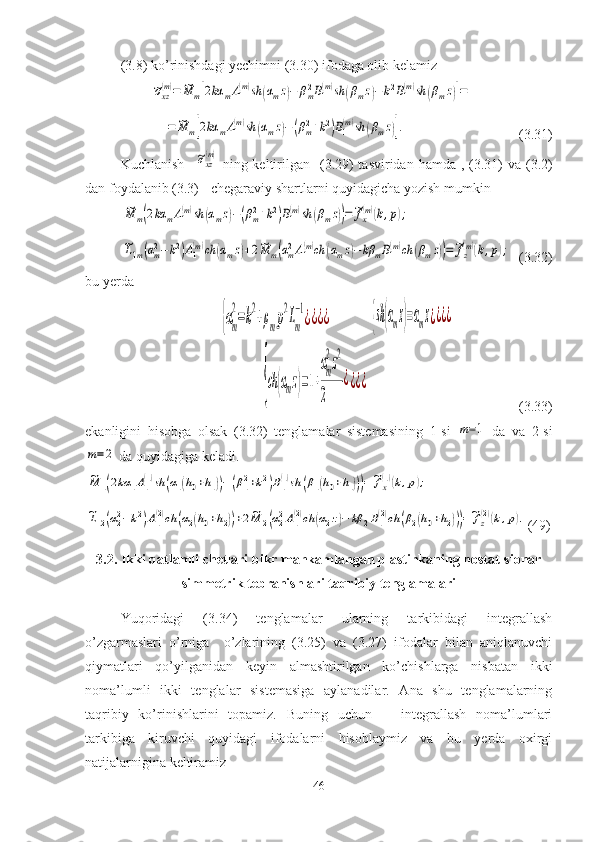 ( 3.8 ) ko’rinishdagi yechimni ( 3.30 ) ifodaga olib kelamiz~σxz(m)=	~M	m[2kα	mA1(m)sh	(αmz)−	βm2B1(m)sh	(βmz)−	k2B1(m)sh	(βmz)]=	
=	~M	m[2kα	mA1(m)sh	(αmz)−(βm2+k2)B1(m)sh	(βmz)].
              (3.31)
Kuchlanish   	
~σxz(m)   ning keltirilgan   ( 3.29 ) tasviridan hamda , ( 3.31 ) va ( 3.2 )
dan foydalanib ( 3.3 ) - chegaraviy shartlarni quyidagicha yozish mumkin	
~M	m(2kα	mA1(m)sh	(αmz)−(βm2+k2)B1(m)sh	(βmz))=~fx(m)(k,p);	
~L1m(αm2−k2)A1(m)ch	(αmz)+2~M	m(αm2A1(m)ch	(αmz)−	kβ	mB1(m)ch	(βmz))=~fz(m)(k,p);
    ( 3.32 )
bu yerda	
{αm
2
=k
2
+ρmp
2
Lm
−1
¿¿¿¿
                	{sh(αmz)=αmz¿¿¿¿       
    	
{ch	(αmz)=1+
αm
2z2	
2	
¿¿¿¿                                            ( 3.33 )
ekanligini   hisobga   olsak   ( 3.32 )   tenglamalar   sistemasining   1-si  	
m=1   da   va   2-si	
m=	2
 da quyidagiga keladi.	
~M	1(2kα	1A1(1)sh	(α1(h0+h1))−(β12+k2)B1(1)sh	(β1(h0+h1)))=~fx(1)(k,p);	
~L12(α22−k2)A1(2)ch	(α2(h0+h2))+2~M	2(α22A1(2)ch	(α2z)−	kβ	2B1(2)ch	(β2(h0+h2)))=~fz(2)(k,p).
( 49 )
3. 2 .  Ikki qatlamli  chetlari bikr mahkamlangan  plastinkaning nostat-sionar
simmetrik tebranishlari taqribiy tenglamalari
Yuqoridagi   (3.34)   tenglamalar   ularning   tarkibidagi   integrallash
o’zgarmaslari   o’rniga     o’zlarining   (3.25)   va   (3.27)   ifodalar   bilan   aniqlanuvchi
qiymatlari   qo’yilganidan   keyin   almashtirilgan   ko’chishlarga   nisbatan   ikki
noma’lumli   ikki   tenglalar   sistemasiga   aylanadilar.   Ana   shu   tenglamalarning
taqribiy   ko’rinishlarini   topamiz.   Buning   uchun       integrallash   noma’lumlari
tarkibiga   kiruvchi   quyidagi   ifodalarni   hisoblaymiz   va   bu   yerda   oxirgi
natijalarnigina keltiramiz
46 