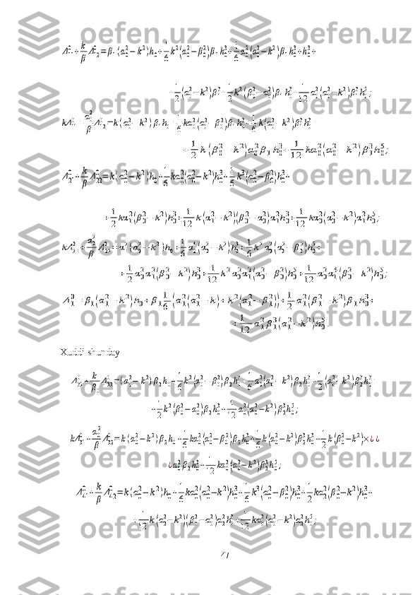 Δ11
0+	k
β	Δ12
0=	β1(α0
2−	k2)h0+1
6k2(α0
2−	β0
2)β1h0
3+1
6α0
2(α0
2−	k2)β1h0
3+h0
3+     
                                           	
+1
2(α02−	k2)β13+1
2k2(β02−	α02)β1h03+	1
12	α02(α02−	k2)β13h05;	
kΔ	110+α02
β	Δ120=	k(α02−	k2)β1h0+1
6kα	02(α02−	β02)β1h03+1
6k(α02−	k2)β13h03+	
+	1
2	k	(β02−	k2)α02β1h03+	1
12	kα	02(α02−	k2)β13h05;	
Δ21
0+	k
β	Δ22
0=	k(α0
2−	k2)h0+1
6kα	0
2(α0
2−	k2)h0
3+1
6k3(α0
2−	β0
2)h0
3+
                                      	
+	1
2	kα	12(β02−	k2)h03+	1
12	k(α12−	k2)(β02−	α02)α12h03+	1
12	kα	02(α02−	k2)α12h05;	
kΔ	210	+	α02
β	Δ220	=	α12(α02−	k2)h0+1
6	α14(α02−	k2)h03+	1
6	k2α02(α02−	β02)h03+	
+	1
2α02α12(β02−	k2)h03+	1
12	k2α02α12(α02−	β02)h05+	1
12	α02α14(β02−	k2)h05;	
Δ1
0=	β1(α1
2−	k2)h0+	β1
1
6	(α1
2(α1
2−	k)+	k2(α1
2−	β1
2))+1
2	α1
2(β1
2−	k2)β1h0
3+	
+	1
12	α1
2β1
3(α1
2−	k2)h0
5.
Xuddi shunday	
Δ310+	k
β0
Δ320=(α02−	k2)β2h0+1
6k2(α02−	β02)β2h03+1
6α02(α02−	k2)β2h03+1
2(α02−	k2)β23h03+	
+1
2k2(β02−	α02)β2h03+	1
12	α02(α02−	k2)β23h05;	
kΔ	310+α02
β	Δ320=	k(α02−	k2)β2h0+1
6kα	02(α02−	β02)β2h03+1
6k(α02−	k2)β23h03+1
2k(β02−	k2)×¿¿	
¿α02β2h03+	1
12	kα	02(α02−	k2)β23h05;	
Δ41
0+	k
β	Δ42
0=	k(α0
2−	k2)h0+1
6kα	0
2(α0
2−	k2)h0
3+1
6k3(α0
2−	β0
2)h0
3+1
2kα	2
2(β0
2−	k2)h0
3+	
+	1
12	k(α22−	k2)(β02−	α02)α22h03+	1
12	kα	02(α02−	k2)α22h05;
47 