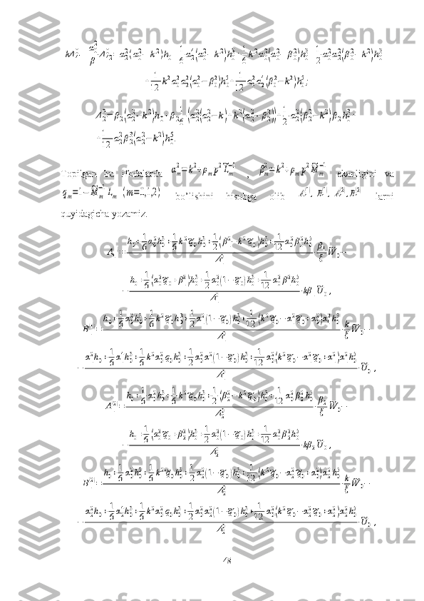 kΔ	410+α02
β	Δ420=	α22(α02−	k2)h0+1
6α24(α02−	k2)h03+1
6k2α02(α02−	β02)h03+1
2α02α22(β02−	k2)h03+	
+	1
12	k2α02α22(α02−	β02)h05+	1
12	α02α24(β02−	k2)h05;	
Δ20=	β2(α22−	k2)h0+β2
1
6	(α22(α22−	k)+k2(α22−	β22))+1
2	α22(β22−	k2)β2h03+	
+1
12	α2
2β2
3(α2
2−	k2)h0
5.Topilgan   bu   ifodalarda  
αm
2=	k2+ρmp2~Lm
−1   ,  	βm
2=	k2+ρmp2~M	m
−1   ekanligini   va	
qm=1−	~M	m
−1Lm	(m=0,1,2	)
  bo’lishini   hisobga   olib  	A1(1),B1(1),A1(2),B1(2)   larni
quyidagicha yozamiz.	
A1(1)=	
h0+1
6α02h03+1
6k2~q0h03+1
2(β12−	k2~q0)h03+	1
12	α02β12h05	
Δ10	⋅β1
ξ	
~W	0−	
−	
h0+1
6(α02~q0+β12)h03+1
2α02(1−~q0)h03+	1
12	α02β12h05	
Δ10	⋅kβ	1~U	0,	
B1(1)=	
h0+1
6α02h03+1
6k2~q0h03+1
2α12(1−~q0)h03+	1
12	(k2~q0−	α12~q0+α02)α12h05	
Δ10	⋅k
ξ	
~W	0−	
−	
α12h0+1
6α14h03+1
6k2α02q0h03+1
2α02α12(1−~q0)h03+	1
12	α02(k2~q0−	α12~q0+α12)α12h05	
Δ10	⋅~U	0,	
A1(2)=	
h0+1
6α02h03+1
6k2~q0h03+1
2(β22−	k2~q0)h03+	1
12	α02β22h05	
Δ20	⋅β2
ξ	
~W	0−	
−	
h0+1
6(α02~q0+β22)h03+1
2α02(1−~q0)h03+	1
12	α02β22h05	
Δ20	⋅kβ	2~U	0,	
B1(2)=	
h0+1
6α02h03+1
6k2~q0h03+1
2α22(1−~q0)h03+	1
12	(k2~q0−	α22~q0+α02)α22h05	
Δ20	⋅k
ξ	
~W	0−	
−	
α22h0+1
6α24h03+1
6k2α02q0h03+1
2α02α22(1−~q0)h03+	1
12	α02(k2~q0−	α22~q0+α22)α22h05	
Δ20	⋅~U	0,
48 