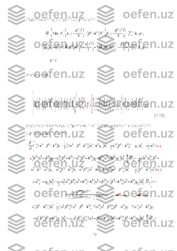 o’zgarmaslarning topilgan bu qiymatlarini ~M	1(2kα	1A1(1)
(α1z+α13z3	
6	)−	(β12+k2)B1(1)
(β1z+	β13z3	
6	))=	~fx(1)(k,p);	
(~L2(α22−k2)+2~M	2k2)A1(2)
(1+
α22z2	
2	)−	2~M	2kβ	2B1(2)
(1+	
β22z2	
2	)=~fz(2)(k,p).
tenglamalarga  yoki	
{[2kα
1
2
A
1
(1)
−β
1(β
1
2
+k
2
)B
1
(1)
]z+[2kα
1
4
A
1
(1)
−β
1
3
(β
1
2
+k
2
)B
1
(1)
]
z
3
6
=
~
M
1
−1~
f
x
(1)
(k,p);¿
{[(
~
L
2(α
2
2
−k
2
)+2
~
M
2
k
2
)A
1
(2)
−2
~
M
2
kβ
2
B
1
(2)
]+[(
~
L
2(α
2
2
−k
2
)+2
~
M
2
k
2
)A
1
(2)
−¿¿¿¿
     (3.35)
tenglamalar sistemasiga qo’yamiz va hosil bo’lgan sistemani soddalashtirib 
quyidagiga ega bo’lamiz	
β1
Δ10{[(2α12−	β12−	k2)h0+1
6(2α12−	β12−	k2)(α02+k2q0)h03+1
2α12(β12−	k2)(1+q0)h03+	1
12	α12×	¿¿	
¿(k2(α1
2−	β1
2)q0+α0
2(β1
2−	k2)+α1
2(β1
2−	k2)q0+k2(α1
2−	k2)q0)h0
5]k
ξ	
~W	0+[1
6(k2α0
2(β1
2−	
−	α12+k2−	α12)q0+α12(β12−	k2)h0+α12β12(α12−	k2)+k2α12(α12−	β12))h03++	1
2(β12−	k2)α02×	¿¿	
¿α1
2(1−	q0)h0
3+	1
12	α0
2α1
2(β1
2(α1
2−	k2)+k2(α1
2−	β1
2)−	(β1
2+k2)(α1
2−	k2)q0)h0
5]~U	0}z+	
+	
β	1	
Δ	10	¿	¿	
¿(β12−	k2))h03+1
2(α12β12(2α12−	β12−	k2)+2α12(α12+β12)(β12−	α12)q0+2α14(α12−	k2)q0−	
−	α1
2β1
2(β1
2−	k2)q0)h0
3+	1
12	α1
2β1
2(α0
2(2α1
2−	β1
2−	k2)+(α1
2−	k2)(β1
2+k2)q0)h0
5]k
ξ	
~W	0+
49 