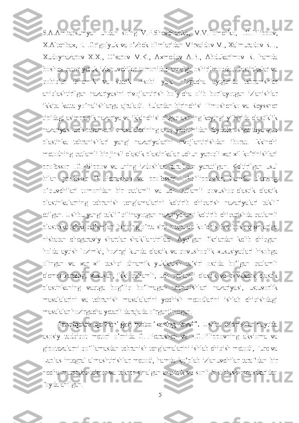 S.A.Ambarsumyan   undan   so’ng   V.P.Shevchenko,   M.V.Fomenko,   I.G.Filippov,
X.Altenbax, E.I.Grigolyuk va o’zbek olimlaridan Mirsaidov M., Xalmuradov R.I.,
Xudoynazarov   X.X.,   O sarov   M.K.,   Axmedov   A.B.,   Abdukarimov   R.   hamdaʻ
boshqa qator yetuk izlanuvchilar tomonidan amalga oshirilmoqda. Plastinkalar va
qobiqlar   dinamik   va   statik   hisobi   yoki   o’zgacha   aytganda   tebranishlar
aniqlashtirilgan   nazariyasini   rivojlantirish   bo yicha   olib   borilayotgan   izlanishlar	
ʻ
ikkita   katta   yo nalishlarga   ajraladi.   Bulardan   birinchisi   Timoshenko   va   Reyssner	
ʻ
tipidagi asimptotik nazariya va ikkinchisi o’tgan asrning keyingi yillarida elastiklik
nazariyasi uch parametrli masalalarining aniq yechimidan foydalanishga tayangan
plastinka   tebranishlari   yangi   nazariyalarini   rivojlantirishdan   iborat.   Ikkinchi
metodning qatlamli bir jinsli elastik plastinkalar uchun yaroqli xar xil ko’rinishlari
professor   I.G.Filippov   va   uning   izdoshlari   tarafidan   yaratilgan.   Keltirilgan   usul
bilan   professor   G.I.Petrashen   va   professor   I.G.Filippovlar,   hamda   ularning
o quvchilari   tomonidan   bir   qatlamli   va   uch   qatlamli   qovushoq-elastik   elastik	
ʻ
plastinkalarning   tebranish   tenglamalarini   keltirib   chiqarish   nazariyalari   taklif
etilgan. Ushbu yangi taklif qilinayotgan nazariyalarni keltirib chiqarishda qatlamli
plastinka ichki qatlamlari birining o rta sirti nuqtalari ko chishlari bosh qismlariga	
ʻ ʻ
nisbatan   chegaraviy   shartlar   shakllantiriladi.   Aytilgan   fikrlardan   kelib   chiqgan
holda   aytish   lozimki,   hozirgi   kunda   elastik   va   qovushoqlik   xususiyatlari   hisobga
olingan   va   xar   xil   tashqi   dinamik   yuklanish   ta siri   ostida   bo’lgan   qatlamli	
ʼ
elementlarning,   xususan,   ikki   qatlamli,   uch   qatlamli   elastik   va   qovushoq-elastik
plastinkaning   vaqtga   bog’liq   bo’lmagan   tebranishlari   nazariyasi,   ustuvorlik
masalalarini   va   tebranish   masalalarini   yechish   metodlarini   ishlab   chiqishdagi
masalalar hozirgacha yetarli darajada o rganilmagan.	
ʻ
Tadqiqotda   qo llanilgan   metodikaning   tavsifi.	
ʼ   Ushbu   izlanishlar   paytida
asosiy   tadqiqot   metori   o’rnida   G.I.Petrashen   va   I.G.Filippovning   aksioma   va
gipotezalarni qo llamasdan tebranish tenglamalarini ishlab chiqish metodi, Fure va	
ʼ
Laplas   integral   almashtirishlar   metodi,   hamda   ko’plab   izlanuvchilar   tarafidan   bir
necha marotaba takror va takror sinalgan analitik va sonli hisoblash metodlaridan
foydalanilgan.
5 