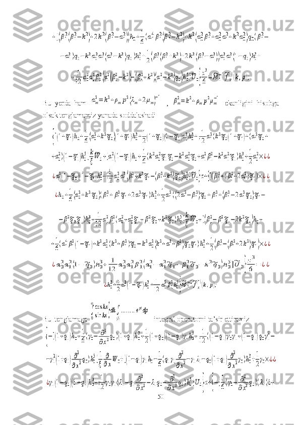+[(β1
2(β1
2−	k2)+2k2(β1
2−	α1
2))h0+1
6(α1
4β1
2(β1
2−	k2)+k2(α0
2β1
2+α0
2α1
2+k2α0
2)q0(β1
2−	
−	α12)q0−	k2α02α12(α12−	k2)q0)h03+1
2(β12(β12+k2)+2k2(β12−	α12))α02α12(1−	q0)h03+	
+	1
12	α0
2α1
2β1
2(α1
2(β1
2−	k2)−(β1
2+k2)(α1
2−	k2)q0)h0
5]~U	0}
z3
6=	~M	1
−1~fx
(1)(k,p);Bu   yerda   ham  	
αm
2=	k2+ρmp2(λm+2μm)−1   ,  	βm2=	k2+ρmp2μm−1   ekanligini   hisobga
olsak tenglamamiz yanada soddalashadi	
{[(1+~q1)h0+1
6(α02+k2~q0)(1+~q1)h03+1
2(1+~q0)(1−~q1)α12h03+	1
12	α12(k2~q0(1+~q1)+(α12~q0+	
+α0
2)(1−~q1)h0
5]k
ξ
~W	0+[α1
2(1−~q1)h0+	1
6(k2α0
2~q1~q0−	k2α0
2~q0+α1
2β1
2−	k2α1
2~q1)h0
3+1
2α0
2×	¿¿	
¿α12(1−~q0)(1−~q1)h03+	1
12	α02α12(β12+k2~q1−(β12+k2)~q0)h05]~U	0}z+{[(β12+(β12+2α12)~q1)×¿¿	
¿h0+1
6(α02+k2~q0)(β12+	β12~q1+2α12~q1)h03+1
2α12((2α12−	β12)~q0+β12+(β12−	2α12~q0)~q1−	
−	β1
2~q0~q1)h0
3+	1
12	α1
2β1
2(α0
2+α0
2~q1+β1
2~q0+k2~q0)h0
5]k
ξ	
~W	0+[(β1
2−	β1
2~q1−2k2~q1)h0+	
+1
6(α14β12(1−~q1)+k2α02(k2+β12)~q0−	k2α02(k2+α12+β12)~q0~q1)h03+1
2(β12−(β12+2k2)~q1)×¿¿	
¿α0
2α1
2(1−	~q0)h0
3+	1
12	α0
2α1
2β1
2(α1
2−	α1
2~q1−	β1
2~q0−	k2~q0)h0
5]~U	0}
z3
6	=	¿¿	
¿h03+1
2α12(1−~q1)h03+	1
12	α12β12h05
}
~M	1−1~fx
(1)(k,p);
Bu  tenglamaga 	
∫
0
∞cos	kx	
sin	kx	}dk	∫
(l)
........eptdp  integral operatorni ta’sir ettiramiz	
{−[(1+q1)h0+1
6(γ0−	∂2	
∂x2q0)(1+q1)h0
3+1
2(1+q0)(1−q1)γ1h0
3+	1
12	((1−q1)γ0γ1+(1−q1)q0γ1
2−	
−γ1
2(1+q1)∂2
∂x2q0)h0
5]1
ξ	
∂
∂x
W	0+[(1−q1)γ1h0−	1
6
(q1γ1	
∂2	
∂x2−γ1λ1−	q0(1+q1)∂2	
∂x2γ0)h0
3+1
2
γ0×¿¿	
¿γ1(1−q0)(1−q1)h0
3+	1
12	γ0γ1(λ1−	q1	∂2	
∂x2−	λ1q0−	∂2	
∂x2q0)h0
5]U	0}z+{−[1
6(γ0−	∂2	
∂x2q0)(λ1(1+
50 