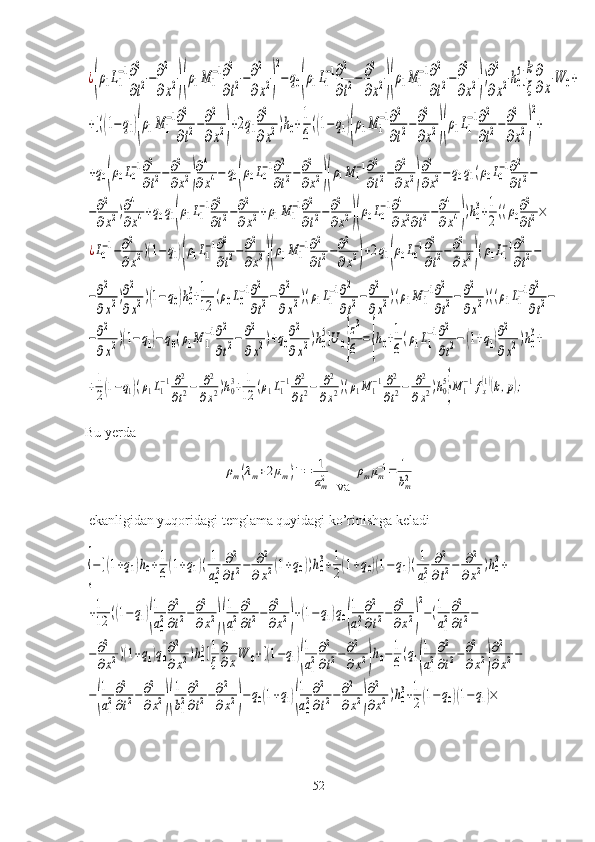 ¿(ρ1L1
−1∂2
∂t2−∂2
∂x2)(ρ1M	1
−1∂2
∂t2−∂2
∂x2)
2
−q0(ρ1L1
−1∂2
∂t2−	∂2
∂x2)(ρ1M	1
−1∂2
∂t2−∂2
∂x2))∂2
∂x2h0
5]
k
ξ
∂
∂x
W	0+	
+[((1−q1)(ρ1M	1
−1∂2
∂t2−∂2
∂x2)+2q1
∂2
∂x2)h0+
1
6
((1−	q1)(ρ1M	1
−1∂2
∂t2−∂2
∂x2)(ρ1L1
−1∂2
∂t2−∂2
∂x2)
2
+	
+q0(ρ0L0
−1∂2
∂t2−	∂2
∂x2)
∂4
∂x4−	q0(ρ0L0
−1∂2
∂t2−∂2
∂x2)(ρ1M	1
−1∂2
∂t2−∂2
∂x2)
∂2
∂x2−	q0q1(ρ0L0
−1∂2
∂t2−	
−∂2
∂x2)∂4
∂x4+q0q1(ρ1L1
−1∂2
∂t2−∂2
∂x2+ρ1M	1
−1∂2
∂t2−∂2
∂x2)(ρ0L0
−1∂4
∂x2∂t2−∂4
∂x4))h0
3+1
2((ρ0∂2
∂t2×	
¿L0−1−∂2
∂x2)(1−	q1)(ρ1L1−1∂2
∂t2−	∂2
∂x2)(ρ1M	1−1∂2
∂t2−∂2
∂x2)+2q1(ρ0L0−1∂2
∂t2−∂2
∂x2)(ρ1L1−1∂2
∂t2−	
−∂2
∂x2)∂2
∂x2)(1−q0)h0
3+1
12	(ρ0L0
−1∂2
∂t2−	∂2
∂x2)(ρ1L1
−1∂2
∂t2−	∂2
∂x2)(ρ1M	1
−1∂2
∂t2−	∂2
∂x2)((ρ1L1
−1∂2
∂t2−	
−∂2
∂x2)(1−q1)−	q0(ρ1M	1
−1∂2
∂t2−	∂2
∂x2)+q0
∂2
∂x2)h0
5]U	0}
z3
6	
={h0+1
6
(ρ1L1
−1∂2
∂t2−	(1+q1)∂2
∂x2)h0
3+	
+1
2(1−q1)(ρ1L1
−1∂2
∂t2−	∂2	
∂x2)h0
3+	1
12	(ρ1L1
−1∂2
∂t2−	∂2	
∂x2)(ρ1M	1
−1∂2
∂t2−	∂2
∂x2)h0
5
}M	1
−1fx
(1)(k,p);Bu yerda	
ρm(λm+2μm)−1=	1
am2
 va 	ρmμm−1=	1
bm2
 ekanligidan yuqoridagi tenglama quyidagi ko’rinishga keladi	
{−[(1+q1)h0+1
6(1+q1)(1
a0
2	
∂2	
∂t2−	∂2	
∂x2(1+q0))h0
3+1
2(1+q0)(1−	q1)(1
a1
2	
∂2
∂t2−	∂2	
∂x2)h0
3+	
+1
12	((1−q1)(
1
a0
2
∂2
∂t2−∂2
∂x2)(
1
a1
2
∂2
∂t2−∂2
∂x2)
+(1−	q1)q0(
1
a1
2
∂2
∂t2−∂2
∂x2)
2
−(1
a1
2
∂2
∂t2−	
−∂2
∂x2)(1+q1)q0
∂2
∂x2)h0
5]1
ξ
∂
∂xW	0+[(1−q1)(
1
a1
2
∂2
∂t2−∂2
∂x2)
h0−1
6(q1(
1
a1
2
∂2
∂t2−∂2
∂x2)
∂2
∂x2−	
−(
1
a1
2
∂2
∂t2−∂2
∂x2)(
1
b1
2
∂2
∂t2−∂2
∂x2)−q0(1+q1)(
1
a0
2
∂2
∂t2−∂2
∂x2)
∂2
∂x2)h0
3+1
2(1−	q0)(1−	q1)×
52 