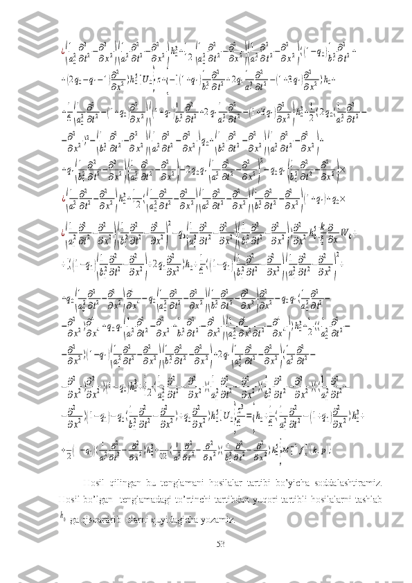 ¿(
1
a02
∂2
∂t2−∂2
∂x2)(
1
a12
∂2
∂t2−	∂2
∂x2)h03+1
12	(
1
a02
∂2
∂t2−∂2
∂x2)(
1
a12
∂2
∂t2−	∂2
∂x2)((1−	q0)1
b12
∂2
∂t2+	
+(2q0−q1−1)∂2
∂x2)h05]U	0}z+{−[(1+q1)1
b12
∂2
∂t2+2q1
1
a12
∂2
∂t2−(1+3q1)∂2
∂x2)h0+	
+1
6(
1
a0
2
∂2
∂t2−(1+q0)∂2
∂x2)((1+q1)1
b1
2
∂2
∂t2+2q1
1
a1
2
∂2
∂t2−(1+3q1)∂2
∂x2)h03+1
2(2q0(1
a1
2
∂2
∂t2−	
−∂2
∂x2)2−(
1
b1
2
∂2
∂t2−∂2
∂x2)(
1
a1
2
∂2
∂t2−	∂2
∂x2)q0+(
1
b1
2
∂2
∂t2−∂2
∂x2)(
1
a1
2
∂2
∂t2−∂2
∂x2)+	
+q1(
1
b1
2
∂2
∂t2−∂2
∂x2)(
1
a1
2
∂2
∂t2−∂2
∂x2)−2q0q1(
1
a1
2
∂2
∂t2−∂2
∂x2)
2
−	q0q1(
1
b1
2
∂2
∂t2−∂2
∂x2)×	
¿(
1
a1
2
∂2
∂t2−∂2
∂x2)h0
3+1
12	((
1
a0
2
∂2
∂t2−∂2
∂x2)(
1
a1
2
∂2
∂t2−∂2
∂x2)(
1
b1
2
∂2
∂t2−∂2
∂x2)(1+q1)+q0×	
¿
(
1
a1
2
∂2
∂t2−∂2
∂x2)(
1
b1
2
∂2
∂t2−	∂2
∂x2)
2
−q0(
1
a1
2
∂2
∂t2−∂2
∂x2)(
1
b1
2
∂2
∂t2−∂2
∂x2)
)∂2
∂x2h0
5]k
ξ	
∂
∂x
W	0+	
+[((1−q1)(
1
b1
2
∂2
∂t2−∂2
∂x2)
+2q1
∂2
∂x2)h0+1
6
((1−q1)(
1
b1
2
∂2
∂t2−	∂2
∂x2)(
1
a1
2
∂2
∂t2−	∂2
∂x2)
2
+	
+q0(
1
a02
∂2
∂t2−∂2
∂x2)
∂4
∂x4−	q0(
1
a02
∂2
∂t2−∂2
∂x2)(
1
b12
∂2
∂t2−∂2
∂x2)
∂2
∂x2−	q0q1(1
a02
∂2
∂t2−	
−∂2
∂x2)∂4
∂x4+q0q1(
1
a12
∂2
∂t2−∂2
∂x2+1
b12
∂2
∂t2−	∂2
∂x2)(
1
a02
∂4
∂x2∂t2−∂4
∂x4))h03+1
2((1
a02
∂2
∂t2−	
−∂2
∂x2)(1−q1)(
1
a12
∂2
∂t2−	∂2
∂x2)(
1
b12
∂2
∂t2−∂2
∂x2)+2q1(
1
a02
∂2
∂t2−∂2
∂x2)(1
a12
∂2
∂t2−	
−∂2
∂x2)∂2
∂x2)(1−	q0)h0
3+1
12	(1
a0
2
∂2
∂t2−	∂2
∂x2)(1
a1
2
∂2
∂t2−	∂2
∂x2)(1
b1
2
∂2
∂t2−	∂2
∂x2)((1
a1
2
∂2
∂t2−	
−∂2
∂x2)(1−q1)−	q0(1
b1
2
∂2
∂t2−	∂2
∂x2)+q0
∂2
∂x2)h0
5]U	0}
z3
6	
=
{
h0+1
6
(1
a1
2
∂2
∂t2−	(1+q1)∂2
∂x2)h0
3+	
+1
2(1−q1)(1
a12	
∂2
∂t2−	∂2	
∂x2)h03+	1
12	(1
a12
∂2
∂t2−	∂2
∂x2)(1
b12
∂2
∂t2−	∂2
∂x2)h05
}M	1−1fx(1)(k,p);Hosil   qilingan   bu   tenglamani   hosilalar   tartibi   bo’yicha   soddalashtiramiz.
Hosil   bo’lgan   tenglamadagi  to’rtinchi   tartibdan  yuqori   tartibli   hosilalarni  tashlab	
h0
 ga qisqartirib  ularni quyidagicha yozamiz.
53 