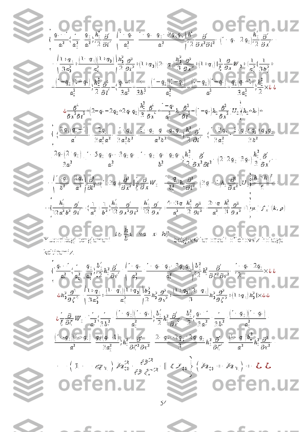 {[
q1−1	
a12	(1
a02−	
q0
a12)
h04
12	
∂4
∂t4+(
1−	q1	
a02	+
1−q1+q0−3q0q1	
a12	)
h04
12	
∂4	
∂x2∂t2−(1−q1+2q0)
h04
12	
∂4	
∂x4−	
−(
1+q1	
3a02	+(1−	q1)(1+q0)	
a12	)
h02
2	
∂2
∂t2+(1+q0)(2−	q1)
h02
3	
∂2	
∂x2+(1+q1)]1
ξ	
∂
∂xW	0+[1
a12(	1
3b12+	
+(1−	q0)(1−	q1)	
a02	)h03
2	
∂4
∂t4−(q1+1	
3a12+	1
3b12+(1−	q0)(1−	q1)	
a02	+(1−	q0)(1−	q1)	
a12	+
q0(q1+1)	
3a02	)h03
2×¿¿	
¿	∂4	
∂x2∂t2+(2−	q1−2q0+2q1q0)
h03
3	
∂4	
∂x4+1−	q1	
a12	h0∂2
∂t2−(1−q1)h0	∂2	
∂x2]U0}(h0+h1)+	
+{[(
2q0(q1−	1)	
a14	−	2q1	
3a02a12−	1+q1	
3a02b12−	1−	q0+q1+q0q1	
a12b12	)h02
2	
∂4	
∂t4+(1+3q1	
3a02	+1+q0+q1+q0q1	
3b12	+	
+
2q1(2+q0)	
3a12	+1−5q0+q1−3q0q1	
a12	+1−	q0+q1+q0q1	
b12	)h02
2	
∂4	
∂x2∂t2−(2+2q0+3q1)
h02
3	
∂4	
∂x4−	
−(
1+q1	
b12	+2q1	
a12)
∂2
∂t2+(1+3q1)∂2	
∂x2]1
ξ	
∂
∂xW	0+[1−	q1	
b12	h0∂2
∂t2+(3q1−1)h0	∂2	
∂x2]U	0}
(h0+h1)3	
6	=	
={	
h04	
12	a12b12	∂4
∂t4−(1
a12+	1
b12)h04
12	
∂4	
∂x2∂t2+h04
12	
∂4	
∂x4+4−3q1	
a12	
h02
2	
∂2
∂t2−	2−	q1	
a12	
h02
3	
∂2	
∂x2+1}μ1−1fx−1(k,p)Yuqoridagi   tenglamani  	
t=	h
b	τ	va	x=	hζ   belgilashlar   orqali   o’lchovsiz   holatga
keltiramiz.	
{[q1−1	
a12	(1
a02−	q0
a12)b04
12	h02∂4	
∂τ4+(
1−q1	
a02	+1−q1+q0−3q0q1	
a12	)
b02
12	h02	∂4	
∂ζ2∂τ2−	1−	q1+2q0	
12	×¿¿	
¿h02	∂4	
∂ζ4−	(
1+q1	
3a02+(1−	q1)(1+q0)	
a12	)
b02
2	h02	∂2	
∂τ2+(1+q0)(2−	q1)	
3	h02	∂2	
∂ζ2+(1+q1)h02]×	¿¿	
¿1
ξ	
∂
∂ζW	0+[1
a12(	1
3b12+(1−q0)(1−q1)	
a02	)b04
2	h02	∂4	
∂τ4−	b02
2(q1+1	
3a12+	1
3b12+(1−q0)(1−	q1)	
a02	+	
+(1−	q0)(1−	q1)	
a12	+
q0(q1+1)	
3a02	)h02	∂4	
∂ζ2∂τ2+	
2−	q1−2q0+2q1q0	
3	h02	∂4	
∂ζ4+(1−	q1)b02	
a12	h02	∂2
∂τ2−	
−	(1	−	q	1	)	h	0
2	∂	2	
∂	ζ	2	]	U	0	}	(h	0	+	h	1	)+	¿	¿
54 