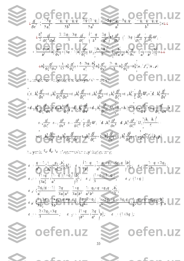 ¿	∂4	
∂τ4+(1+3q1	
3a02	+1+q0+q1+q0q1	
3b12	+	
2q1(2+q0)	
3a12	+1−	5q0+q1−3q0q1	
a12	+1−	q0+q1+q0q1	
b12	)×¿¿	
¿b02
2	
∂4	
∂ζ2∂τ2−	2+2q0+3q1	
3	
∂4	
∂ζ4−	(
1+q1	
b12	+2q1	
a12)b02	∂2	
∂τ2+(1+3q1)∂2	
∂ζ2]1
ξ	
∂
∂ζW	0+	
+[(1−	q1)b02	
b12	h02∂2
∂τ2+(3q1−1)h02	∂2	
∂ζ2]U	0}
(h0+h1)3	
6	={	
b04	
12	a12b12h03	∂4	
∂τ4−(1
a12+	1
b12)b02
12	×¿¿	
¿h03	∂4	
∂ζ2∂τ2+	1
12	h03	∂4	
∂ζ4+	4−	3q1	
a12	
b02
2	h03	∂2
∂τ2−	2−	q1	
3	h03	∂2	
∂ζ2+h03
}μ1−1fx(1)(k,p)Bu tenglamani quyidagicha ham yozish mumkin	
{[с11h0
2∂4	
∂τ4+с12h0
2	∂4	
∂ζ2∂τ2+с13h0
2	∂4	
∂ζ4+с14h0
2∂2	
∂τ2+с15h0
2	∂2	
∂ζ2+с16h0
2]1
ξ	
∂
∂ζW	0+[d11h0
2∂4	
∂τ4+	
+d12	h0
2	∂4	
∂ζ2∂τ2+d13h0
2	∂4	
∂ζ4+d14	h0
2	∂2	
∂τ2+d15	h0
2	∂2	
∂ζ2]U	0}(h0+h1)++	{[с17	∂4	
∂τ4+с18	∂4	
∂ζ2∂τ2+	
+с19	∂4	
∂ζ4+с110	∂2	
∂τ2+с111	∂2	
∂ζ2]1
ξ	
∂
∂ζW	0+[d16	h02∂2	
∂τ2+	d17	h02	∂2	
∂ζ2]U	0}
(h0+h1)3	
6	=	
={s11h0
3	∂4	
∂τ4+s12h0
3	∂4	
∂ζ2∂τ2+s13h0
3	∂4	
∂ζ4+s14	h0
3∂2	
∂τ2+s15h0
3	∂2	
∂ζ2+s16}μ1
−1fx
(1)(k,p)
Bu yerda 	
сkl,dkl,skl  o’zgarmaslar quyidagiga teng.	
с11=	q1−	1	
a12	(1
a02−	q0
a12)b04
12	h02;	с12=(
1−	q1	
a02	+1−	q1+q0−	3q0q1	
a12	)
b02
12	;	с13=−	1−	q1+2q0	
12	;	
с14=−	(
1+q1	
3a02	+(1−	q1)(1+q0)	
a12	)
b02
2	;	с15=	(1+q0)(2−	q1)	
3	;	с16=	(1+q1)	
с17=(
2q0(q1−	1)	
a14	−	2q1	
3a02a12−	1+q1	
3a02b12−	1−	q0+q1+q0q1	
a12b12	)b04
2	;	
с18=(1+3q1	
3a02	+1+q0+q1+q0q1	
3b12	+
2q1(2+q0)	
3a12	+1−	5q0+q1−	3q0q1	
a12	+1−	q0+q1+q0q1	
b12	)b02
2	;	
с11=−	2+2q0+3q1	
3	;	с110	=−	(
1+q1	
b12	+2q1	
a12	)b02;	с111	=	(1+3q1);
55 