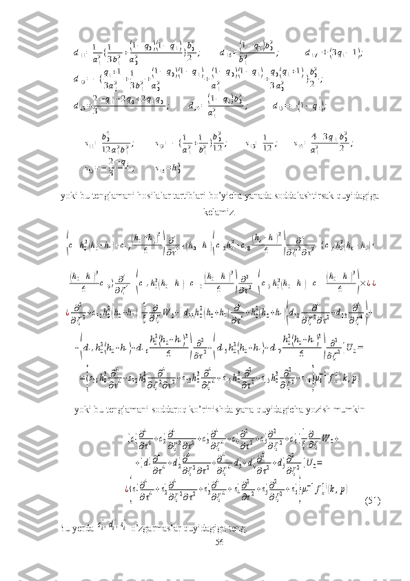 d11=	1
a12(1
3b12+(1−	q0)(1−	q1)	
a02	)b04
2	;	d16=	(1−	q1)b02	
b12	;	d17=+	(3q1−	1);	
d12=−(q1+1	
3a12	+1
3b12+(1−	q0)(1−	q1)	
a02	+(1−	q0)(1−	q1)	
a12	+
q0(q1+1)	
3a02	)b02
2	;	
d13=	2−	q1−	2q0+2q1q0	
3	;	d14=	(1−	q1)b02	
a12	;	d15=−	(1−	q1);	
s11=	b04
12	a12b12;	s12=−	(1
a12+1
b12)b02
12	;	s13=	1
12	;	s14=	4−	3q1	
a12	
b02
2	;	
s15=−	2−	q1	
3	;	s16=	h03yoki bu tenglamani hosilalar tartiblari bo’yicha yanada soddalashtirsak quyidagiga
kelamiz. 	
[(с11h02(h0+h1)+с17	
(h0+h1)3	
6	)	
∂4	
∂τ4+(h0+h1)(с12h02+с18	
(h0+h1)2	
6	)	
∂4	
∂ζ2∂τ2+(с13	h02(h0+h1)+	
+(h0+h1)3	
6	с19)	∂4	
∂ζ4+(с14	h02(h0+h1)+с110	
(h0+h1)3	
6	)	
∂2	
∂τ2+(с15	h02(h0+h1)+с111	
(h0+h1)3	
6	)×	¿¿	
¿	∂2	
∂ζ2+с16	h0
2(h0+h1)]1
ξ	
∂
∂ζ	W	0+[d11h0
2(h0+h1)∂4	
∂τ4+h0
2(h0+h1)(d12	∂4	
∂ζ2∂τ2+d13	∂4	
∂ζ4)+	
+(d14h0
2(h0+h1)+d16	
h0
2(h0+h1)3	
6	)	
∂2	
∂τ2+(d15	h0
2(h0+h1)+d17	
h0
2(h0+h1)3	
6	)	
∂2	
∂ζ2]U	0=	
={s11h0
3	∂4	
∂τ4+s12h0
3	∂4	
∂ζ2∂τ2+s13h0
3	∂4	
∂ζ4+s14	h0
3∂2	
∂τ2+s15h0
3	∂2	
∂ζ2+s16}μ1
−1fx
(1)(k,p)
yoki   bu   tenglamani   soddaroq   ko ’ rinishda   yana   quyidagicha   yozish   mumkin	
[с1
'∂4
∂τ4+с2
'∂4
∂ζ2∂τ2+с3
'∂4
∂ζ4+с4
'∂2
∂τ2+с5
'∂2
∂ζ2+с6
']1
ξ	
∂
∂ζ	W	0+	
+[d1
'∂4
∂τ4+d2
'∂4
∂ζ2∂τ2+∂4
∂ζ4d3
'+d4
'∂2
∂τ2+d5
'∂2
∂ζ2]U	0=	
¿{s1
'∂4
∂τ4+s2
'∂4
∂ζ2∂τ2+s3
'∂4
∂ζ4+s4
'∂2
∂τ2+s5
'∂2
∂ζ2+s6
'
}μ1
−1fx
(1)(k,p)
         (51)
Bu yerda 	
сk'',dk'',sk''  o’zgarmaslar quyidagiga teng.
56 