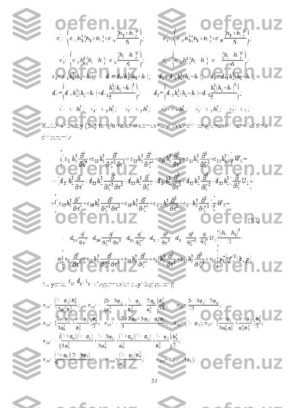 с1
'=	(с11	h02(h0+h1)+с17	
(h0+h1)3	
6	);	с2
'=	(с12	h02(h0+h1)+с18	
(h0+h1)3	
6	);	
с3
'=(с13	h02(h0+h1)+с19	
(h0+h1)3	
6	);	с5
'=(с15h02(h0+h1)+с111	
(h0+h1)3	
6	);	
с6'=с16h02(h0+h1);	d1'=	d11h02(h0+h1);	d2'=d12h02(h0+h1);	d3'=d13h02(h0+h1);	
d4
'=(d14h02(h0+h1)+d16
h02(h0+h1)3	
6	);	d5
'=(d15h02(h0+h1)+d17
h02(h0+h1)3	
6	);	
s1'=	s11h03;	s2'=	s12	h03;	s3'=	s13	h03;	s4'=	s14	h03;	s5'=	s15	h03;	s6'=	s16	;Xuddi shunday (50) tenglamalar sistemasining ikkinchi tenglamasini  ham  keltirib
chiqaramiz	
{[c21h0
3∂4
∂τ4+c22h0
3	∂4	
∂ζ2∂τ2+c23h0
3	∂4	
∂ζ4+c24h0
3	∂2	
∂τ2+c25h0
3	∂2	
∂ζ2+c26h0
3]1
ξW	0−	
−[d21	h0
2	∂4	
∂τ4+d22	h0
2	∂4	
∂ζ2∂τ2+d23	h0
2	∂4	
∂ζ4+d24	h0
2	∂2	
∂τ2+d25h0
2	∂2	
∂ζ2+d26	h0
2]	∂
∂ζ
U	0}+	
+{[c27h0
3∂4	
∂τ4+c28	h0
3	∂4	
∂ζ2∂τ2+c29	h0
3	∂4	
∂ζ4+c210	h0
3	∂2	
∂τ2+c211	h0
3	∂2	
∂ζ2]1
ξW	0−
              (52)	
−[d27	∂4	
∂τ4+d28	∂4	
∂ζ2∂τ2+d29	∂4	
∂ζ4+d210	∂2	
∂τ2+d211	∂2	
∂ζ2]	∂
∂ζ	U	0}
(h0+h2)2	
2	=	
=	{s21	∂4	
∂τ4+s22	h0
3	∂4	
∂ζ2∂τ2+s23	h0
3	∂4	
∂ζ4+s24	h0
3	∂2	
∂τ2+s25	h0
3	∂2	
∂ζ2+s26}μ2
−1fz
(2)(k,p)
Bu yerda 	
сkl,dkl,skl  o’zgarmaslar quyidagiga teng 	
c21=(1−q2)b04	
12	a02b22	;	c22=−(
5−3q2	
a02	+1−	q2	
b22	−	2q0	
a22	)
b02
12	;	c23=5−3q2−2q0	
12	;	
c24=(1−q2	
3a02	+1−q2	
b22	)b02
2	;	c25=−	2+2q0+5q2−	q0q2	
3	;	c26=(1−q2);c27=(1−q2	
3a02a22+1−q2	
a22b22	)b02
2	;	
c28=−(
(1+q0)(1−	q2)	
3a22	+1−3q2	
3a02	+(1+q0)(1−	q2)	
a02	+1−q2	
b22	)
b02
2	;	
c29=(1+q0)(2−3q2)	
6	;	c210	=	(1−	q2)b02	
a22	;	c211	=−(1−	3q2);
57 