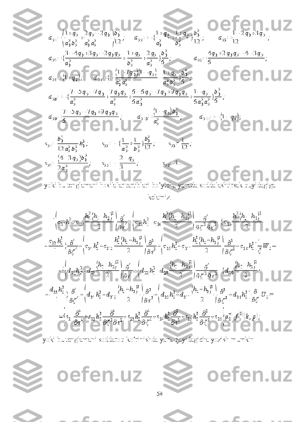 d21=(
1+q2	
a02b22+2q2−	2q0	
a02a22	)
b04
12	;	d22=−	(1+q2	
a02	+1+q2	
b22	)b02
12	;	d23=	1−	2q0+3q2	
12	;	
d24=	(3−	4q0+3q2−	2q0q2	
a02	+1+q2	
b22	+2q2	
a22	)b02
6	;	d25=	4q0+2q0q2−	4−	3q2	
6	;	
d26=	(1+q2);	d27=	(−	(1−	7q0)(1−	q2)	
a02a22	−	1+q2	
a22b22	)b04
6	;	
d28=−	(7−	5q2−	7q0	
a22	+7q0q2	
a22	+6−	6q2−	7q0+9q0q2	
6a02	+1−	q2	
6a02a22)b02
6	;	
d29=	7−	5q2−	7q0+9q0q2	
6	;	d210	=	(1−	q2)b02	
a22	;	d211	=−	(1−	q2);	
s21=	b04
12	a22b22h03;	s22=	−(1
a22+1
b22)b02
12	;	s23=	1
12	;	
s24=	(4−	3q2)b02	
2a22	;	s25=	−	2−	q2	
3	;	s26=	1.yoki bu tenglamani hosilalar tartiblari bo’yicha yanada soddalashtirsak quyidagiga
kelamiz. 	
[(c21	h03+c27	
h03(h0+h2)2	
2	)	
∂4	
∂τ4+(c22	h03+c28	
h03(h0+h2)2	
2	)	
∂4	
∂ζ2∂τ2+(c29	
h03(h0+h2)2	
2	+	
+
c23	h0
3	
1	)	∂4	
∂ζ4+(c24	h0
3+c210	
h0
3(h0+h2)2	
2	)
∂2	
∂τ2+(c25	h0
3+c211	
h0
3(h0+h2)2	
2	)	
∂2	
∂ζ2+c26	h0
3]1
ξW	0−	
−[(d21h02+d27	
(h0+h2)2	
2	)	
∂4	
∂τ4+(d22	h02+d28	
(h0+h2)2	
2	)	
∂4	
∂ζ2∂τ2+(d29	
(h0+h2)2	
2	+	
+
d23h0
2	
1	)	∂4	
∂ζ4+(d24	h0
2+d210	
(h0+h2)2	
2	)
∂2	
∂τ2+(d25	h0
2+d211	
(h0+h2)2	
2	)	
∂2	
∂ζ2+d26h0
2]	∂
∂ζ	U	0=	
=	{s21	∂4	
∂τ4+s22h0
3	∂4	
∂ζ2∂τ2+s23h0
3	∂4	
∂ζ4+s24	h0
3	∂2	
∂τ2+s25	h0
3	∂2	
∂ζ2+s26}μ2
−1fz
(2)(k,p);
yoki bu tenglamani soddaroq ko’rinishda yana quyidagicha yozish mumkin
58 