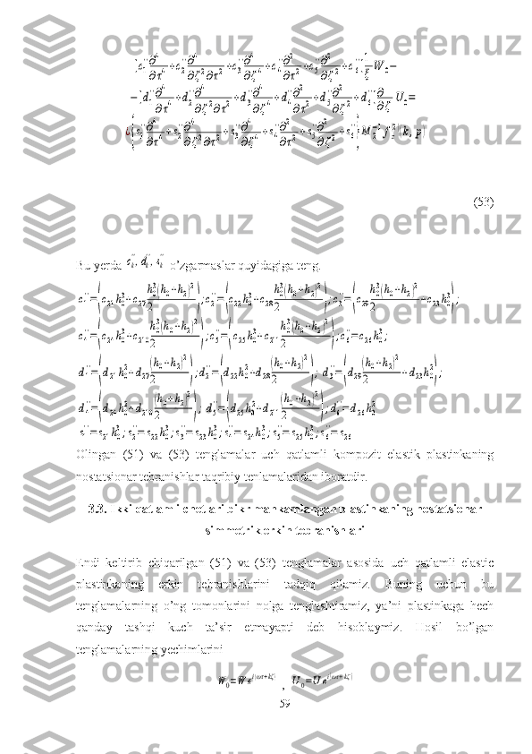 [с1
''∂4
∂τ4+с2
''∂4
∂ζ2∂τ2+с3
''∂4
∂ζ4+с4
''∂2
∂τ2+с5
''∂2
∂ζ2+с6
'']1
ξ	W	0−	
−[d1
''∂4
∂τ4+d2
''∂4
∂ζ2∂τ2+d3
''∂4
∂ζ4+d4
''∂2
∂τ2+d5
''∂2
∂ζ2+d6
'']∂
∂ζ	U	0=	
¿{s1
''∂4
∂τ4+s2
''∂4
∂ζ2∂τ2+s3
''∂4
∂ζ4+s4
''∂2
∂τ2+s5
''∂2
∂ζ2+s6
''
}M	2
−1fz
(2)(k,p)              (53)
Bu yerda 	
сk'',dk'',sk''  o’zgarmaslar quyidagiga teng.	
с1
''=(c21h03+c27
h03(h0+h2)2	
2	);с2
''=(c22h03+c28
h03(h0+h2)2	
2	);с3
''=(c29
h03(h0+h2)2	
2	+c23h03
);	
с4
''=(c24h03+c210	
h03(h0+h2)2	
2	);с5
''=(c25h03+c211	
h03(h0+h2)2	
2	);с6
''=c26h03;	
d1''=(d21h02+d27
(h0+h2)2	
2	);d2''=(d22h02+d28
(h0+h2)2	
2	);d3''=(d29
(h0+h2)2	
2	+d23h02
);	
d4
''=(d24h02+d210	
(h0+h2)2	
2	);d5
''=(d25h02+d211	
(h0+h2)2	
2	);d6
''=	d26h02	
s1
''=	s21h03;s2
''=	s22h03;s3
''=	s23h03;s4
''=	s24h03;s5
''=	s25h03;s6
''=	s26
Olingan   (51)   va   (53)   tenglamalar   uch   qatlamli   kompozit   elastik   plastinkaning
nostatsionar tebranishlar taqribiy tenlamalaridan iboratdir.
3.3.  Ikki qatlamli  chetlari bikr mahkamlangan  plastinkaning nostatsionar
simmetrik erkin tebranishlari
Endi   keltirib   chiqarilgan   (51)   va   (53)   tenglamalar   asosida   uch   qatlamli   elastic
plastinkaning   erkin   tebranishlarini   tadqiq   qilamiz.   Buning   uchun   bu
tenglamalarning   o’ng   tomonlarini   nolga   tenglashtiramiz,   ya’ni   plastinkaga   hech
qanday   tashqi   kuch   ta’sir   etmayapti   deb   hisoblaymiz.   Hosil   bo’lgan
tenglamalarning yechimlarini  	
W	0=	¯W	ei(ωτ+kζ)
, 	U0=	¯U	ei(ωτ+kζ)
59 