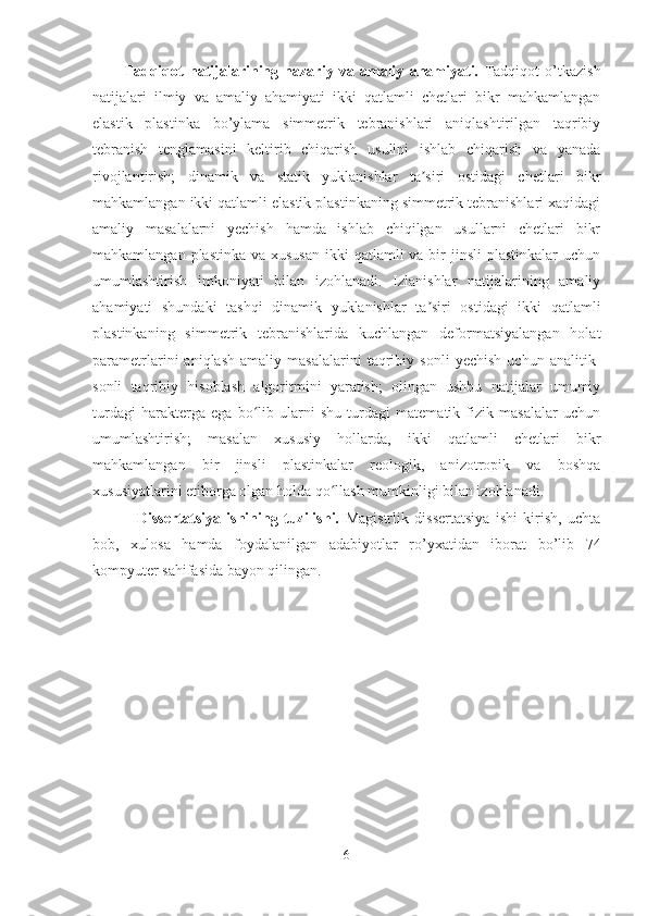 Tadqiqot   natijalarining   nazariy   va   amaliy   ahamiyati.   Tadqiqot   o’tkazish
natijalari   ilmiy   va   amaliy   ahamiyati   ikki   qatlamli   chetlari   bikr   mahkamlangan
elastik   plastinka   bo’ylama   simmetrik   tebranishlari   aniqlashtirilgan   taqribiy
tebranish   tenglamasini   keltirib   chiqarish   usulini   ishlab   chiqarish   va   yanada
rivojlantirish;   dinamik   va   statik   yuklanishlar   ta siri   ostidagi   chetlari   bikrʼ
mahkamlangan ikki qatlamli elastik plastinkaning simmetrik tebranishlari xaqidagi
amaliy   masalalarni   yechish   hamda   ishlab   chiqilgan   usullarni   chetlari   bikr
mahkamlangan plastinka  va xususan  ikki  qatlamli  va bir  jinsli  plastinkalar  uchun
umumlashtirish   imkoniyati   bilan   izohlanadi.   Izlanishlar   natijalarining   amaliy
ahamiyati   shundaki   tashqi   dinamik   yuklanishlar   ta siri   ostidagi   ikki   qatlamli
ʼ
plastinkaning   simmetrik   tebranishlarida   kuchlangan   deformatsiyalangan   holat
parametrlarini   aniqlash   amaliy   masalalarini   taqribiy   sonli   yechish   uchun   analitik-
sonli   taqribiy   hisoblash   algoritmini   yaratish;   olingan   ushbu   natijalar   umumiy
turdagi   harakterga   ega   bo lib   ularni   shu   turdagi   matematik   fizik   masalalar   uchun	
ʻ
umumlashtirish;   masalan   xususiy   hollarda,   ikki   qatlamli   chetlari   bikr
mahkamlangan   bir   jinsli   plastinkalar   reologik,   anizotropik   va   boshqa
xususiyatlarini etiborga olgan holda qo llash mumkinligi bilan izohlanadi.	
ʻ
  Dissertatsiya   ishining   tuzilishi.   Magistrlik   dissertatsiya   ishi   kirish,   uchta
bob,   xulosa   hamda   foydalanilgan   adabiyotlar   ro’yxatidan   iborat   bo’lib   74
kompyuter sahifasida bayon qilingan.
6 