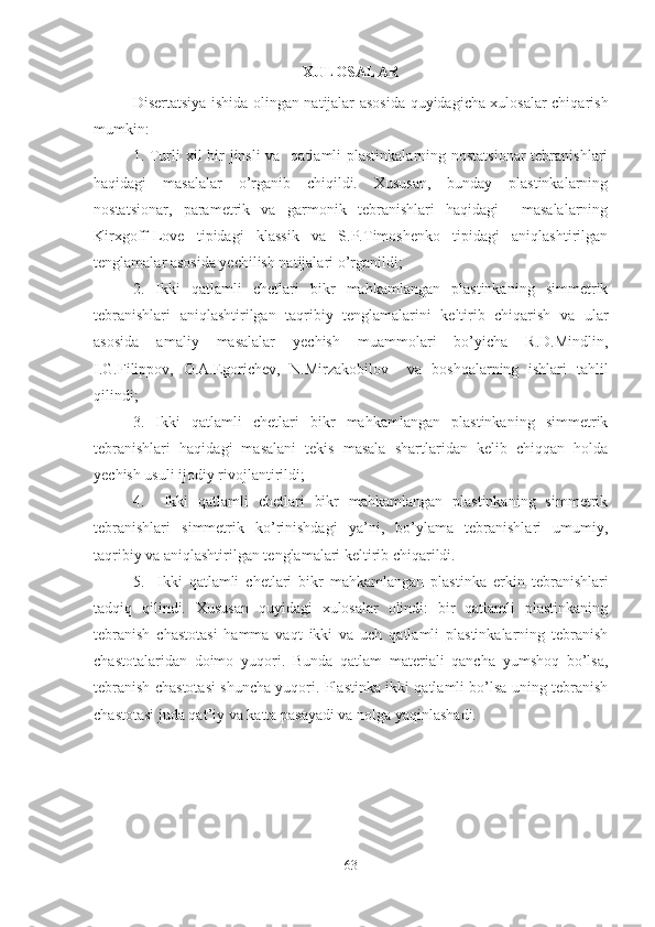 XULOSALAR
Disertatsiya ishida olingan natijalar asosida quyidagicha xulosalar chiqarish
mumkin:
1. Turli  xil bir jinsli  va   qatlamli plastinkalarning nostatsionar  tebranishlari
haqidagi   masalalar   o’rganib   chiqildi.   Xususan,   bunday   plastinkalarning
nostatsionar,   parametrik   va   garmonik   tebranishlari   haqidagi     masalalarning
Kirxgoff-Love   tipidagi   klassik   va   S.P.Timoshenko   tipidagi   aniqlashtirilgan
tenglamalar asosida yechilish natijalari o’rganildi;
2.   Ikki   qatlamli   chetlari   bikr   mahkamlangan   plastinkaning   simmetrik
tebranishlari   aniqlashtirilgan   taqribiy   tenglamalarini   keltirib   chiqarish   va   ular
asosida   amaliy   masalalar   yechish   muammolari   bo’yicha   R.D.Mindlin,
I.G.Filippov,   O.A.Egorichev,   N.Mirzakobilov     va   boshqalarning   ishlari   tahlil
qilindi;
3.   Ikki   qatlamli   chetlari   bikr   mahkamlangan   plastinkaning   simmetrik
tebranishlari   haqidagi   masalani   tekis   masala   shartlaridan   kelib   chiqqan   holda
yechish usuli ijodiy rivojlantirildi;
4.     Ikki   qatlamli   chetlari   bikr   mahkamlangan   plastinkaning   simmetrik
tebranishlari   simmetrik   ko’rinishdagi   ya’ni,   bo’ylama   tebranishlari   umumiy,
taqribiy va aniqlashtirilgan tenglamalari keltirib chiqarildi.   
5.     Ikki   qatlamli   chetlari   bikr   mahkamlangan   plastinka   erkin   tebranishlari
tadqiq   qilindi.   Xususan   quyidagi   xulosalar   olindi:   bir   qatlamli   plastinkaning
tebranish   chastotasi   hamma   vaqt   ikki   va   uch   qatlamli   plastinkalarning   tebranish
chastotalaridan   doimo   yuqori.   Bunda   qatlam   materiali   qancha   yumshoq   bo’lsa,
tebranish chastotasi shuncha yuqori. Plastinka ikki qatlamli bo’lsa uning tebranish
chastotasi juda qat’iy va katta pasayadi va nolga yaqinlashadi.
63 