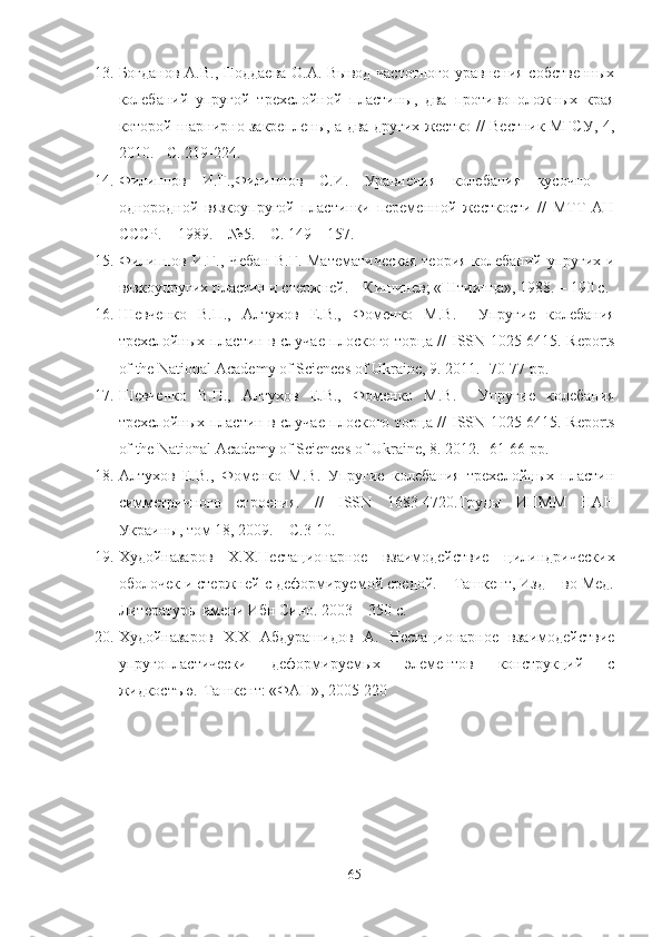 13. Богданов А.В., Поддаева О.А. Вывод частотного уравнения собственных
колебаний   упругой   трехслойной   пластины,   два   противоположных   края
которой шарнирно закреплены, а два других жестко // Вестник МГСУ, 4,
2010. - С. 219-224.
14. Филиппов   И.Г.,Филиппов   С.И.   Уравнения   колебания   кусочно   –
однородной   вязкоупругой   пластинки   переменной   жесткости   //   МТТ   АН
СССР. – 1989. – №5. – С. 149 – 157.
15. Филиппов И.Г., Чебан В.Г. Математическая  теория колебаний упругих и
вязкоупругих пластин и стержней. – Кишинев; «Штиинца», 1988. – 190 с.
16. Шевченко   В.П.,   Алтухов   Е.В.,   Фоменко   М.В.     Упругие   колебания
трехслойных пластин в случае плоского торца //   ISSN   1025-6415.   Reports
of the National Academy of Sciences of Ukraine, 9. 2011. -70-77 pp.
17. Шевченко   В.П.,   Алтухов   Е.В.,   Фоменко   М.В.     Упругие   колебания
трехслойных пластин в случае плоского торца //   ISSN   1025-6415.   Reports
of the National Academy of Sciences of Ukraine, 8. 2012. -61-66 pp.
18. Алтухов   Е.В.,   Фоменко   М.В.   Упругие   колебания   трехслойных   пластин
симметричного   строения.   //   ISSN   1683-4720.Труды   ИПММ   НАН
Украины, том 18, 2009. – С.3-10.
19. Худойназаров   Х.Х.Нестационарное   взаимодействие   цилиндрических
оболочек и стержней с деформируемой средой. – Ташкент, Изд – во Мед.
Литературы имени Ибн Сино. 2003 – 350 с.
20. Худойназаров   Х.Х   Абдурашидов   А.   Нестационарное   взаимодействие
упругопластически   деформируем ы х   элементов   конструкций   с
жидкостъю.-Ташкент: «ФАН» , 2005-220 
65 