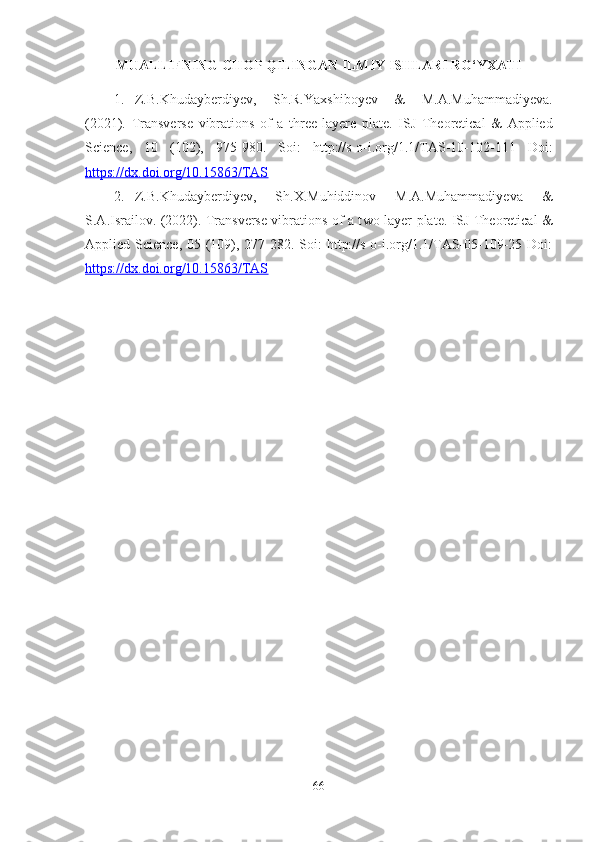 MUALLIFNING CHOP QILINGAN ILMIY ISHLARI RO‘YXATI
1. Z.B.Khudayberdiyev,   Sh.R.Yaxshiboyev   &   M.A.Muhammadiyeva.
(2021).   Transverse   vibrations   of   a   t hree-layere   plate .   ISJ   Theoretical   &   Applied
Science,   10   (102),   975-980.   Soi:   http://s-o-i.org/1.1/TAS-10-102-111   Doi:
https://dx.doi.org/10.15863/TAS
2. Z.B.Khudayberdiyev,   Sh.X.Muhiddinov   M.A.Muhammadiyeva   &
S.A.Israilov. (2022). Transverse vibrations of a t wo-layer plate . ISJ Theoretical &
Applied Science, 05 (109), 277-282. Soi:  http://s-o-i.org/1.1/TAS-05-109-25 Doi:
https://dx.doi.org/10.15863/TAS
66 