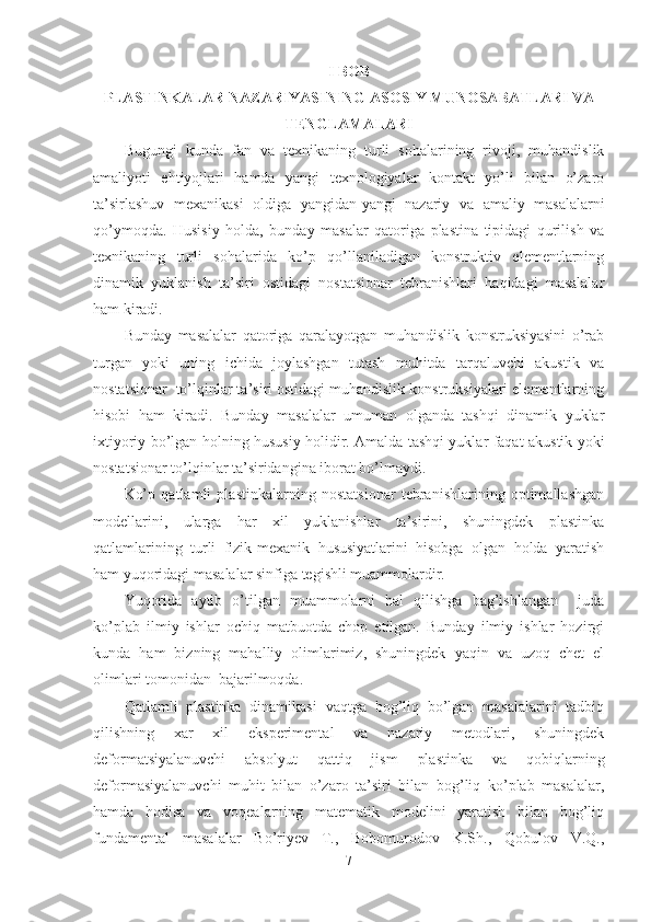 I BOB
PLASTINKALAR NAZARIYASINING ASOSIY MUNOSABATLARI VA
TENGLAMALARI
Bugungi   kunda   fan   va   texnikaning   turli   sohalarining   rivoji,   muhandislik
amaliyoti   ehtiyojlari   hamda   yangi   texnologiyalar   kontakt   yo’li   bilan   o’zaro
ta’sirlashuv   mexanikasi   oldiga   yangidan-yangi   nazariy   va   amaliy   masalalarni
qo’ymoqda.   Husisiy   holda,   bunday   masalar   qatoriga   plastina   tipidagi   qurilish   va
texnikaning   turli   sohalarida   ko’p   qo’llaniladigan   konstruktiv   elementlarning
dinamik   yuklanish   ta’siri   ostidagi   nostatsionar   tebranishlari   haqidagi   masalalar
ham kiradi.
Bunday   masalalar   qatoriga   qaralayotgan   muhandislik   konstruksiyasini   o’rab
turgan   yoki   uning   ichida   joylashgan   tutash   muhitda   tarqaluvchi   akustik   va
nostatsionar  to’lqinlar ta’siri ostidagi muhandislik konstruksiyalari elementlarning
hisobi   ham   kiradi.   Bunday   masalalar   umuman   olganda   tashqi   dinamik   yuklar
ixtiyoriy bo’lgan holning hususiy holidir. Amalda tashqi yuklar faqat akustik yoki
nostatsionar to’lqinlar ta’siridangina iborat bo’lmaydi.
Ko’p   qatlamli   plastinkalarning   nostatsionar   tebranishlarining   optimallashgan
modellarini,   ularga   har   xil   yuklanishlar   ta’sirini,   shuningdek   plastinka
qatlamlarining   turli   fizik-mexanik   hususiyatlarini   hisobga   olgan   holda   yaratish
ham yuqoridagi masalalar sinfiga tegishli muammolardir.
Yuqorida   aytib   o’tilgan   muammolarni   hal   qilishga   bag’ishlangan     juda
ko’plab   ilmiy   ishlar   ochiq   matbuotda   chop   etilgan.   Bunday   ilmiy   ishlar   hozirgi
kunda   ham   bizning   mahalliy   olimlarimiz,   shuningdek   yaqin   va   uzoq   chet   el
olimlari tomonidan  bajarilmoqda.
Qatlamli   plastinka   dinamikasi   vaqtga   bog’liq   bo’lgan   masalalarini   tadbiq
qilishning   xar   xil   eksperimental   va   nazariy   metodlari,   shuningdek
deformatsiyalanuvchi   absolyut   qattiq   jism   plastinka   va   qobiqlarning
deformasiyalanuvchi   muhit   bilan   o’zaro   ta’siri   bilan   bog’liq   ko’plab   masalalar,
hamda   hodisa   va   voqealarning   matematik   modelini   yaratish   bilan   bog’liq
fundamental   masalalar   Bo’riyev   T.,   Bobomurodov   K.Sh.,   Qobulov   V.Q.,
7 