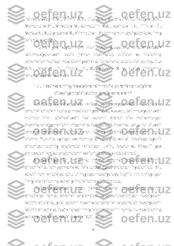 Beloserkovskiy   S.M.,   Volmir   A.S.,   Guz   A.N.,   Kubenko   V.D.,   Babayev   A.N.,
Mamatqulov   Sh.,   Mirsaidov   M,   Rahmatullin   X.A.,   Rashidov   T.R.,   Fillipov   I.G.,
Markus S., Xudoynazarov X., Shirinqulov T.Sh.larning monografiyalarida va ilmiy
ishlarida yoritilgan.
Tuproqli   yoki   suyuq   muhit   bilan   o’zaro   vaqtga   bog’liq   ta’sirlashuvchi
deformatsiyalanuvchi   qattiq   jismlar   plastinkalar,   qobiqlar   va   h.k.larning
tebranishlari haqidagi masalalarni yechishda fundamental tadqiqotlar qatoriga Guz
A.N.,   Petrashen   I.G.,   Filippov   I.G.,   Xudoynazarov   X.   va   boshqa   olimlarning
ishlarini keltirish mumkin.
1.1.  Plastinkalarning nostatsionar simmetrik tebranishlar bo’yicha
o’tkazilgan  ba’zi tatqiqotlar qisqacha sharhi
Dinamik   yuklanishlar   ta’siri   ostidagi   deformatsiyalanuvchi   qattiq   jismlar
tebranishlari ta’siri haqidagi masalalarni yechishda, xususan, deformatsiyalanuvchi
muhitlar   bilan   ta’sirlashuvchi   ikki   qatlamli   chetlari   bikr   mahkamlangan
plastinkalar  tebranishlarini   o’rganishda   ikki   qatlamli  plastinka  uchun  hal  qiluvchi
tebranish   tenglamalari   sifatida   aynan   taqribiy   tebranish   tenglamalarini   qabul
qilamiz.   Yuqorida   aytilgan   avtorlarning   ko’pchiligida   xar   xil   farazlarga   tayanib
chiqarilgan   taqribiy   tenglamalar   ishlatilgan.   Ushbu   farazlar   va   Krixgoff-Lyav
gipotezalari harakat tenglamalarini sezilarli darajada soddalashtiradi.
Aniqlashtirilgan   S.P.Timoshenko   tipidagi   tebranish   tenglamalari   keltirilib
chiqarilishida   ham   geometrik   va   fizik   turdagi   tushunchalardan   foydalaniladi.   Shu
sababli ham ishlatishga qabul qilinayotgan nazariyalarga bog’liq olib borilayotgan
ilmiy izlanishlarning xar xil yo’nalishlari paydobo’lmoqda. 
Deformatsiyalanuvchi   qattiq   jismlar   tebranish   tenglamalarini   keltirib
chiqarishga   hamda   tebranish   tenglamalari   uchun   aniqlashtirilgan   nazariyalarni
keltirib   chiqishda,   yoki   qatlamli   plastinkalar   tebranish   tenglamalari   nazariyalarini
keltirib chiqarishga bag’ishlangan ilmiy izlanishlar tahlili hamda bu masalalarning
xar xil yo’nalishlari batafsil bayon [17,20] etilgan.
8 