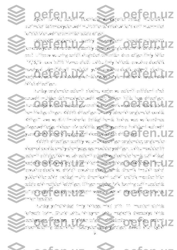 Aytish   lozimki,   qatlamli   plastinkalar   va   sterjenlar   tipidagi   muhandislik
qurilmalari deformatsiyalanuvchi muhit bilan ta’sirlashuvi ko’p sonli muammolari
ko’plab izlanuvchilar tomonidan tadqiq etilgan. 
Tebranish   tenglamalari   taqribiy   nazariyalarini   hamda   muhandislik
konstruksiyalari elementlarining taqribiy tebranish tenglamalarini ishlab chiqishda
prof.   I.Flippov   va   uning   taniqli   shogirdlari   tomonidan   chop   etilgan   ilmiy   ishlar
[14,15,19]   asos   bo’lib   hizmat   qiladi.   Ushbu   ilmiy   ishlarda   qovushoq-elastiklik
nazariyasi   uch   o’lchovli   masalalari   ya’ni   qovushoq-elastik   qatlamli   plastina,
sterjen   va   qatlamli   qobiqlarning   ko’ndalang   va   bo’ylama   tebranish   tenglamalari
ishlab chiqarilgan.
Bunday   tenglamalar   qatlamli   plastina,   sterjen   va   qatlamli   qobiqlarni   o’rab
turuvchi   muhitlar   deformatsiyalanuvchi   muhit   bo’lgan   holda   ham   chiqarilgan.
Bunda sterjen va plastinkalarning izotroplik, anizotropik xossalari va harorat ta’siri
ham hisobga olingan. Keltirib chiqarilgan umumiy tebranish tenglamalari  asosida
Krihgoff-Love   va   S.P.Timoshenko   tipidagi   hamda   boshqa   vaqt   va   koordinata
o’zgaruvchilariga   nisbatan   o’z   tarkibida   yanada   yuqoriroq   hosilalarni   saqlovchi
yuqori tartibli tebranish tenglamalarii sistemasi keltirib chiqarilgan.
Keltirib   chiqarilgan   taqribiy   va   umumlashtirilgan   tenglamalar,   tenglamalar
sistemasi asosida amaliy ahamiyatga ega masalalar yechilgan. Ushbu masalalar bir
qatlamli qobiqlar, ikkin va uch qatlamli qobiqlar va plastinalar hamda turli xildagi
sterjenlar   majburiy   va   erkin   tebranishlarini   tadqiq   etishga   bag’ishlangan.   Terma-
qovushoq-elastik   va   chiziqli   qovushoq-elastik   hamda   dinamik   impulsli   tashqi
yuklanishlar   ta’siri   ostidagi   muhit   dinamikasini   turlixil   analitik   metodlar   bilan
tadqiq etish natijalari keltirilgan. Olingan natijalar  fizik fazoning turli  nuqtalarida
to’lqin   maydoni   asosiy   parametrlarini   vaqtning   xar   xil   payti   uchun   aniqlashga
imkon beradilar.
Bunday   yo’nalishdagi   ilmiy   ishlarga   misol   qilib   [11]   maqolani   alohida
ko’rsatib   lozim.   Chunki   ushbu   ish   aynan   ushbu   magistrlik   disertatsiya   ishida
qaralayotgan   masalaga   to’g’ridan-to’g’ri   aloqadordir   va   unda   qatlamli
plastinkalarning   tebranishlari   nazariyalari   keng   yoritilgan.   Avvalo   shuni   aytish
9 