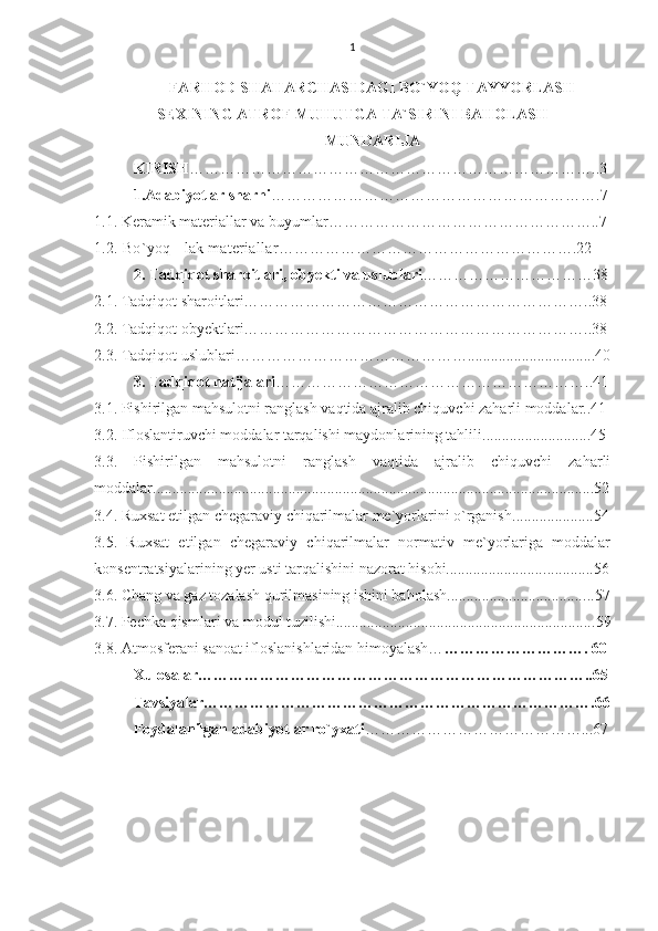 1
FARHOD SHAHARCHASIDAGI BO`YOQ TAYYORLASH
SEXINING ATROF MUHUTGA TA`SIRINI BAHOLASH
MUNDARIJA
KIRISH ……………………………………………………………………..3
1.Adabiyotlar sharhi ……………………………………………………….7
1.1. Keramik materiallar va buyumlar……………………………………………..7
1.2. Bo`yoq - l а k materiallar ………………………………………………….22
2. Tadqiqot sharoitlari, obyekti va uslublari ……………………………38
2.1. Tadqiqot sharoitlari…………………………………………………………..38
2.2. Tadqiqot obyektlari…………………………………………………………..38
2.3. Tadqiqot uslublari……………………………………….................................40
3. Tadqiqot natijalari ……………………………………………………..41
3.1. Pishirilgan mahsulotni ranglash vaqtida ajralib chiquvchi zaharli moddalar..41
3.2. Ifloslantiruvchi moddalar tarqalishi maydonlarining tahlili......... ...................45
3.3.   Pishirilgan   mahsulotni   ranglash   vaqtida   ajralib   chiquvchi   zaharli
moddalar................................................................................................................. .52
3.4.   Ruxsat etilgan chegaraviy chiqarilmalar me`yorlarini o`rganis h ............. ........54
3.5.   Ruxsat   etilgan   chegaraviy   chiqarilmalar   normativ   me`yorlariga   moddalar
konsentratsiyalarining  y er usti tarqalishini nazorat hisobi......................... .............56
3.6. C h ang va gaz tozalash qurilmasining ishini baholash................................... ...57
3.7. Pechka qismlari va modul tuzilishi................................................................... 59
3.8. Atmosfera ni sanoat ifloslanishlaridan himoyalash… ……………………….  60
Xulosalar…………………………………………………………………..65
Tavsiyalar………………………………………………………………….66
Foydalanilgan adabiyotlar ro`yxati ……………………………………...67
            
  