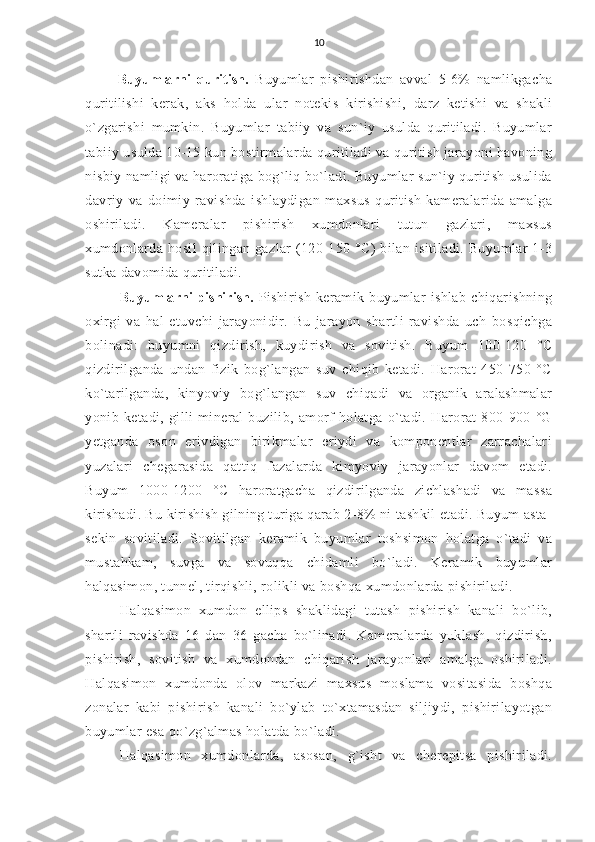 10
Buyumlarni   quritish.   Buyumlar   pishirishdan   avval   5-6%   namlikgacha
quritilishi   kerak,   aks   holda   ular   notekis   kirishishi,   darz   ketishi   va   shakli
o`zgarishi   mumkin.   Buyumlar   tabiiy   va   sun`iy   usulda   quritiladi.   Buyumlar
tabiiy usulda 10-15 kun bostirmalarda quritiladi va quritish jarayoni havoning
nisbiy namligi va haroratiga bog`liq bo`ladi. Buyumlar sun`iy quritish usulida
davriy   va   doimiy   ravishda   ishlaydigan   maxsus   quritish   kameralarida   amalga
oshiriladi.   Kameralar   pishirish   xumdonlari   tutun   gazlari,   maxsus
xumdonlarda  hosil   qilingan gazlar   (120-150 °C)   bilan isitiladi.  Buyumlar   1-3
sutka davomida quritiladi.
Buyumlarni pishirish.   Pishirish   keramik   buyumlar   ishlab   chiqarishning
oxirgi   va   hal   etuvchi   jarayonidir.   Bu   jarayon   shartli   ravishda   uch   bosqichga
bolinadi:   buyumni   qizdirish,   kuydirish   va   sovitish.   Buyum   100-120   °C
qizdirilganda   undan   fizik   bog`langan   suv   chiqib   ketadi.   Harorat   450-750   °C
ko`tarilganda,   kinyoviy   bog`langan   suv   chiqadi   va   organik   aralashmalar
yonib   ketadi,   gilli   mineral   buzilib,   amorf   holatga   o`tadi.   Harorat   800-900   °G
yetganda   oson   erivdigan   birikmalar   eriydi   va   komponentlar   zarrachalari
yuzalari   chegarasida   qattiq   fazalarda   kimyoviy   jarayonlar   davom   etadi.
Buyum   1000-1200   °C   haroratgacha   qizdirilganda   zichlashadi   va   massa
kirishadi. Bu kirishish gilning turiga qarab 2-8% ni tashkil etadi. Buyum asta-
sekin   sovitiladi.   Sovitilgan   keramik   buyumlar   toshsimon   holatga   o`tadi   va
mustahkam,   suvga   va   sovuqqa   chidamli   bo`ladi.   Keramik   buyumlar
halqasimon, tunnel, tirqishli, rolikli va boshqa xumdonlarda pishiriladi.
Halqasimon   xumdon   ellips   shaklidagi   tutash   pishirish   kanali   bo`lib,
shartli   ravishda   16   dan   36   gacha   bo`linadi.   Kameralarda   yuklash,   qizdirish,
pishirish,   sovitish   va   xumdondan   chiqarish   jarayonlari   amalga   oshiriladi.
Halqasimon   xumdonda   olov   markazi   maxsus   moslama   vositasida   boshqa
zonalar   kabi   pishirish   kanali   bo`ylab   to`xtamasdan   siljiydi,   pishirilayotgan
buyumlar esa qo`zg`almas holatda bo`ladi.
Halqasimon   xumdonlarda,   asosan,   g`isht   va   cherepitsa   pishiriladi. 