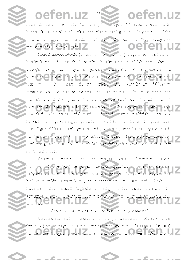 11
Pishirish   harorati   900-1100°C   bo`lib,   bu   jarayon   3-4   sutka   davom   etadi,
harorat   kanal   bo`ylab   bir   tekis   taqsimlanmaganligi   uchun   buyumlar   turlicha
sifatda   pishadi.   Bu   usulda   qo`l   mehnati   ko`p   bo`lib,   jarayonni
mexanizatsiyalantirish qiyin.
Tunnel   xumdonlarda   (uzunligi   100   m   gacha)   buyum   vagonetkalarda
harakatlanadi.   Bu   usulda   buyumlar   harakatlanib   pishirish   operatsivalari
qo`zg`almas   bo `
ladi.   Buyumlar   yuklash,   qizdirish,   pishirish,   sovitish   va
xumdondan   chiqarib   olish   operatsivalari   natijasida   pishirib   olinadi.   Pishirish
jarayoni   18-38   soat   davom   etadi.   Bu   xumdonlar   ishlashini
mexanizatsiyalashtirish   va   avtomatlashtirish   mumkin.   Tunnel   xumdonlarda
mehnat   unumdorligi   yuqori   bo`lib,   brak   mahsulot   kam   bo`ladi.   Tunnel
xumdonlarda   sirlangan   plitkalar,   sanitariya-texnika   buyumlari,   kanalizatsiya
quvurlari   ikki   marta   pishiriladi.   Birinchi   marta   pishirishda   maxsus
konsellarda   joylashtirilgan   plitkalar   1240-1250   °C   haroratda   pishiriladi.
Pishirilgan   plitkalar   navlarga   ajratiladi,   sirlanadi,   kapsellarga   joylashtiriladi
va   ikkinchi   marta   1140   °C   haroratda   pishiriladi.   Kanalizatsiya   quvurlari,
qoplama   g`ishtlar   va   fasadbop   plitkalar   quritilgandan   keyin   sirlanadi   va   bir
marta pishiriladi.
Keramik   buyumlar   pishirilish   darajasi,   shakli,   o`lchamlari,   tashqi
ko`rinishi   (nuqsonlari)   bo`yicha   navlarga   ajratiladi.   Pishirilish   darajasi
bo`yicha   ularni   normal   pishgan,   chala   pishgan   va   o`ta   pishgan   buyumlarga
bo`lish   mumkin.   Keramik   buyumlar   omborxonalarda   saqlanadi.   G`isht   va
keramik   toshlar   metall   tagliklarga   terilgan   holda   ochiq   maydonlarda,
sanitariya-texnika   buyumlari   komplektlangan   holda   maxsus   yashiklarda
saqlanadi.
Keramik buyumlar strukturasi va umumiy xossalari
Keramik   materiallar   tarkibi   qotib   qolgan   eritmaning   uzluksiz   fazasi
(matritsa)   va   erimagan   gilsimon,   changsimon   va   qumli   fraksiyalar   (karkas)
hamda   havo   to`lgan   g`ovak   va   bo`shliqlardan   iborat   bo`lgani   uchun   ularni 