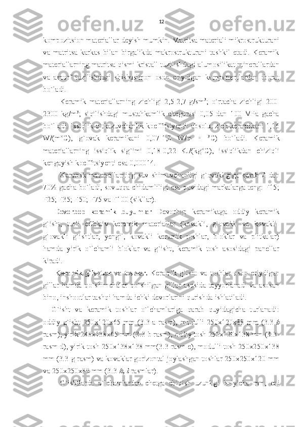 12
kompozitsion materiallar deyish mum kin. Matritsa materiali  mikrostrukturani
va   matritsa   karkas   bilan   birgalikda   makrostrukturani   tashkil   etadi.   Keramik
materiallarning   matritsa qismi kristall tuzilishdagi alumosilikat  minerallardan
va   amorf   tuzilishdagi   shishasimon   oson   eriydigan   komponentlardan   iborat
bo`ladi.
Keramik   materiallarning   zichligi   2,5-2,7   g/sm 3
;   o`rtacha   zichligi   200-
2300   kg/m 3
;   siqilishdagi   mustahkamlik   chegarasi   0,05   dan   100   MPa   gacha
bo`l  adi. Issiqlik o`tkazuvchanlik koeffitsiyenti:  absolut  zich keramikani 1,16
W/(m°C),   g`ovak   keramikani   0,07-1,0   W/m   •   3
C)   bo`ladi.   Keramik
materiallarning   issiqlik   sig`imi   0,18-0,22   KJ/(kg°C),   issiqlikdan   chiziqli
kengayish koeffitsiyenti esa 0,00014.
Keramik   materiallarning   suv   shimuvchanligi   g`ovakligiga   qarab   0   dan
70%   gacha   bo`ladi,   sovuqqa   chidamliligi   esa   quvidagi   markalarga   teng:   F15;
F25; F35; F50; F75 va F100 (sikllar).
Devorbop   keramik   buyumlar   Devorbop   keramikaga   oddiy   keramik
g`isht,   turli   effektiv   kera mik   materiallar   (kovakli,   g`ovakli   va   kovakli-
g`ovakli   g`ishtlar,   yengil,   kovakli   keramik   toshlar,   bloklar   va   plitkalar)
hamda   yirik   o`lchamli   bloklar   va   g`isht,   keramik   tosh   asosidagi   panellar
kiradi.
Keramik   g`ishtlar   va   toshlar.   Keramik   g`isht   va   toshlar   oson   eriydigan
gillar   hamda   qo`shimchalar   qo`shilgan   gillar   asosida   tayyorlanadi   va   asosan
bino, inshootlar tashqi hamda ichki devorlarini qurishda ishlatiladi.
G`isht   va   keramik   toshlar   o`lchamlariga   qarab   quyidagicha   turlanadi:
oddiy   g`isht   250x120x65   mm   (3.3-a   rasm),   modulli   250x120x88   mm   (3.3 -b
rasm), yirik 288x138x65 mm (3.3-b rasm), oddiy tosh 250x120x138 mm (3.3-
rasm d), yirik tosh 250x138x138 mm(3.3-rasm  e), modulli tosh 250x250x138
mm (3.3-g rasm) va kovaklar gorizontal joylashgan toshlar 250x250x120 mm
va 250x250x80 mm (3.3 -h, i  rasmlar).
G`ishtlarda   o`lchamlardan   chetga   chiqish   uzunligi   bo `
yicha   mm,   eni 