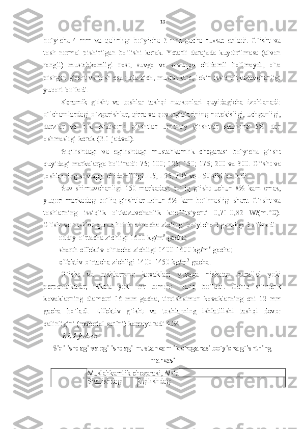 13
bo`yicha   4   mm   va   qalinligi   bo`yicha   3   mm   gacha   ruxsat   etiladi.   G`isht   va
tosh   normal   pishirilgan   bo`lishi   kerak.   Yetarli   darajada   kuydirilmasa   (alvon
rangli)   mustahkamligi   past,   suvga   va   sovuqqa   chidamli   bo`lmaydi,   o`ta
pishgan g`isht  va tosh esa juda zich, mustahkam,  lekin issiq o`tkazuvchanligi
yuqori bo`ladi.
Keramik   g`isht   va   toshlar   tashqi   nuqsonlari   quyidagicha   izohlanadi:
o`lchamlardagi o`zgarishlar, qirra va qovurg`alarining notekisligi, uchganligi,
darzlar   va   h.k.   Nuqsonli   g`ishtlar   umumiy   g`ishtlar   sonining   5%   dan
oshmasligi kerak (3.1-jadval). 
Siqilishdagi   va   egilishdagi   mustahkamlik   chegarasi   bo`yicha   g`isht
quyidagi markalarga bo`linadi: 75; 100; 125; 150; 175; 200 va 300. G`isht  va
toshlarning sovuqqa chidamliligi FI5, F25, F35 va F50 sikl bo`ladi.
Suv   shimuvchanligi   150   markadagi   to`liq   g`isht   uchun   8%   kam   emas,
yuqori   markadagi   to`liq   g`ishtlar   uchun   6%   kam   bo`lmasligi   shart.   G`isht   va
toshlarning   issiqlik   o`tkazuvchanlik   koeffitsiyenti   0,71-0,82   W/(m.°C).
G`isht va toshlar quruq holda o`rtacha zichligi bo`yicha 3 guruhga bo`linadi:
— oddiy-o`rtacha zichligi 1600 kg/m 3
 gacha;
— sharth-effektiv-o`rtacha zichligi 1400-1600 kg/m 3
 gacha;
— effektiv-o`rtacha zichligi 1400-1450 kg/m 3
 gacha.
G`isht   va   toshlarning   kovaklari   yuzaga   nisbatan   parallel   yoki
perpendikular,   ikkala   yoki   bir   tomoni   ochiq   bo`ladi.   Ochiq   silindrik
kovaklarning   diametri   16   mm   gacha,   tirqishsimon   kovaklarning   eni   12   mm
gacha   bo`ladi.   Effektiv   g`isht   va   toshlarning   ishlatilishi   tashqi   devor
qalinligini (material sarfni) kamaytiradi 40%
1.1.1-jadval
Siqilishdagi va egilishdagi mustahkamlik chegarasi bo`yicha g`ishtning
markasi
Muslahkamlik chegarasi, MPa
Siqilishdagi Egilishdagi 