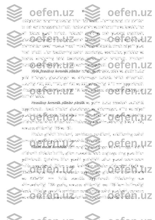 15
oddiylaridan   rangining   tozaligi   bilan   farqlanadi.   Ulaming   rangi   o`q   qizildan
to och sariq ranggacha bo`ladi. Pardoz g`isht  va toshlar to`liq va kovakli, liar
xil   faktura   yuzali   bo`ladi.   Fakturali   g`isht   va   tosh   yuzasini   angoblash,
glazurlash,   rangli   minerallami   sepish   usulida   olinadi.   G`isht   va   toshlarni
pishirishdan   avval   maxsus   metall   moslamalar   vositasida   tirnab   relyefli   yuza
hosil   qiladi.   Ular   fasadlarning   tashqi   qatorlariga,   vestibullar,   yo`laklar   va
boshqa   xonalaming   ichki   devorlariga   terish   uchun   ishlatiladi.   Binolarni
bunday usulda pardozlash mehnat sarfini kamaytiradi.
Yirik   fasadbop   keramik   plitalar   rangli   va   rangsiz,   tekis   va   g `
adir-budur
yoki   riflangan,   glazurlangan   va   sirlanmagan   turlarda   ishlab   chiqariladi.
Uzunligi   490,   990,   1190,   eni   490   va   990   va   qalinligi   9-10   mm   tayyorlanadi.
Plitalarning   suv   shimuvchanligi   1%   kam,   sovuqqa   chidamliligi   F50   yuqori
bo`lishi kerak.
Fasadbop   keramik   plitalar   plastik   va   yarim   quruq   presslash   usullarida
tayyorlanadi.   Fasad   plitalari   glazurlangan   va   sirlanmagan,   silliq   va   relyef
yuzali   holda   26   tipda   292x192x9   mm   dan   21x21x4   mm   gacha   va   boshqa
o`lchamlarda   ishlab   chiqariladi.   Plitalarning   suv   shimuvchanligi   5   va   7-10%,
sovuqqa chidamligi F35 va F50.
Plitalar   g`ishtli   binolarni,   temirbeton   panellarni,   sokollarning   tashqi
tomonini, yer osti yo`laklarini bezashda ishlatiladi.
Gilam   nusxa   keramika   turli   rangli,   glazurlangan   va   sirlanmagan   kichik
o`lchamli   plitkalar   bo`lib,   gilam   nusxasida   kraft   qog`ozga   o`ng   yuza   bilan
yelimlanadi.   Qorishma   bilan   yaxshi   yopishishi   uchun   yuzasi   taram-taram
holda   tayyorlanadi.   Gilam   nusxa   koshinkor   plitkalar   o`lchamlari   48x48   va
22x22   mm,   qalinligi   4   mm,   ulardan   tayyorlangan   gilamlar   o`lchami   724x46
va   672x424   mm   holda   zavodda   tayyorlanadi.   Plitkalarning   suv
shimuvchanligi   12%   gacha,   sovuqqa   chidamligi   esa   F25   kam   bo`lmasligi
kerak.   Plitkalar   uysozlik   temirbeton   panellarning   tashqi   yuzalarini,   transport
va sport inshootlari, savdo markazlari kabi binolarni bezashda ishlatiladi. 