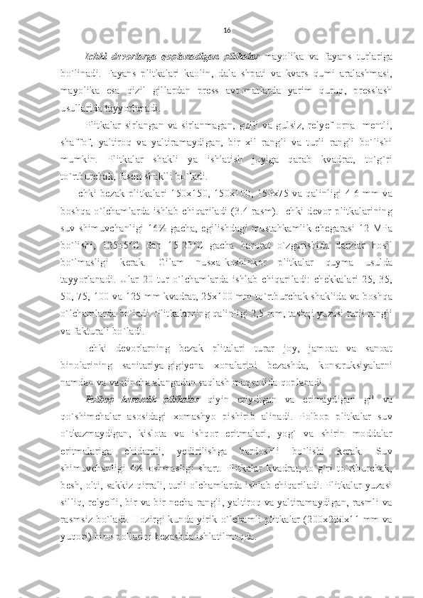 16
Ichki   devorlarga   qoplanadigan   plitkalar   mayolika   va   fayans   turlariga
bo`linadi.   Fayans   plitkalari   kaolin,   dala   shpati   va   kvars   qumi   aralashmasi,
mayolika   esa   qizil   gillardan   press   avtomatlarda   yarim   quruq,   presslash
usullarida tayyorlanadi.
Plitkalar   sirlangan   va   sirlanmagan,   gulli   va   gulsiz,   relyef-orna-   mentli,
shaffof,   yaltiroq   va   yaltiramaydigan,   bir   xil   rangli   va   turli   rangli   bo`lishi
mumkin.   Plitkalar   shakli   ya   ishlatish   joyiga   qarab   kvadrat,   to`g`ri
to`rtburchak, fason shaklli bo`ladi.
Ichki   bezak   plitkalari   150x150,   150x100,   150x75   va   qalinligi   4-6   mm   va
boshqa   o`lchamlarda   ishlab   chiqariladi   (3.4-rasm).   Ichki   devor   plitkalarining
suv   shimuvchanligi   16%   gacha,   egilishdagi   mustahkamlik   chegarasi   12   MPa
bo`lishi,   125±5°C   dan   15-20°C   gacha   harorat   o`zgarishida   darzlar   hosil
bo`lmasligi   kerak.   Gilam   nusxa-koshinkor   plitkalar   quyma   usulda
tayyorlanadi.   Ular   20   tur   o`lchamlarda   ishlab   chiqariladi:   chekkalari   25,   35,
50, 75, 100 va 125 mm  kvadrat, 25x100 mm  to`rtburchak shaklida  va boshqa
o`lchamlarda bo`ladi. Plitkalarning qalinligi 2,5 mm, tashqi yuzasi turli rangli
va fakturali bo`ladi.
Ichki   devorlarning   bezak   plitalari   turar   joy,   jamoat   va   sanoat
binolarining   sanitariya-gigiyena   xonalarini   bezashda,   konstruksiyalarni
namdan va vaqtincha alangadan saqlash maqsadida qoplanadi.
Polbop   keramik   plitkalar   qiyin   eriydigan   va   erimaydigan   gil   va
qo`shimchalar   asosidagi   xomashyo   pishirib   alinadi.   Polbop   plitkalar   suv
o`tkazmaydigan,   kislota   va   ishqor   eritmalari,   yog`   va   shirin   moddalar
eritmalariga   chidamli,   yedirilishga   bardoshli   bo`lishi   kerak.   Suv
shimuvchanligi   4%   oshmasligi   shart.   Plitkalar   kvadrat,   to`g`ri   to`rtburchak,
besh,  olti,  sakkiz   qirrali,  turli  olchamlarda  ishlab   chiqariladi.  Plitkalar  yuzasi
silliq,   relyefli,   bir   va   bir   necha   rangli,   yaltiroq   va   yaltiramaydigan,   rasmli   va
rasmsiz   bo`ladi.   Hozirgi   kunda   yirik   o`lchamli   plitkalar   (200x200x11   mm   va
yuqori) bino pollarini bezashda ishlatilmoqda. 