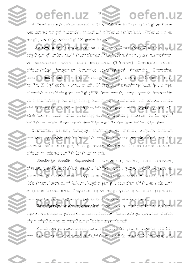 17
Pollami   qoplash   uchun   tomonlari   23   va   48   mm   bo`lgan   qalinligi   va   8   mm
kvadrat   va   to`g`ri   burchakli   mozaikali   plitkalar   ishlatiladi.   Plitkalar   oq   va
rangli, suv shimuvchanligi 4% gacha boladi.
Mahsus   keramik   materiallar   va   buyumlar.   Cherepitsa.   Cherepitsa   oson
eriydigan   gillardan,   pazli   shtamplangan,   pazli   tasmasimon,   yassi   tasmasimon
va   konkisimon   turlari   ishlab   chiqariladi   (3.5-rasm).   Cherepitsa   ishlab
chiqarishdagi   jarayonlar   keramika   texnologiyasi   singaridir.   Cherepitsa
tombop   mustahkam,   atmosfera   muhitiga   chidamli,   olovga   bardoshli`material
bo`lib,   300   yilgacha   xizmat   qiladi.   Cherepitsa   massasining   kattaligi,   tomga
o`rnatish   nishabining   yuqoriligi   (30%   kam   emas),   tomga   yopish   jarayonida
qo`1   mehnatining   ko`pligi   lining   kamchiligi   hisoblanadi.   Cherepitsa   tomda
biri   ikkinchisining   ustiga   chok   bostirib   qo`yilgani   uchun   foydali   yuzasi   50-
85%   tashkil   etadi.   Cherepitsaning   suv   shimgandagi   massasi   50-60   kg/m 2
bo`lishi mumkin. Sovuqqa chidamliligi esa F25 dan kam bo`lmasligi shart.
Cherepitsa,   asosan,   turarjoy,   ma`muriy   va   qishloq   xo c
jalik   binolari
tomlarini   yopishda   ishlatiladi.   Cherepitsa   Yevropa   mamlakatlari   qurilish
tizimida   ko`p   tarqalgan,   hozirgi   kunda   cherepitsa   0`zbekistonda   ishshlab
chiqarilmoqda va qurilishda ishlatilmoqda.
Sanitariya-texnika   buyumlari   -   umivalnik,   unitaz,   bide,   rakovina,
pissuar,   yuvish   bachoklari   va   shu   kabilar   chinni,   yarim   chinni,   fayans   va
shamotlangan   massalardan   tayyorlanadi.   Ular   xomashyosini   kaolin,   oq   gil,
dala shpati, kvars qumi kukuni, kuydirilgan gil, eruvchan shisha va soda turli
miqdorda   tashkil   etadi.   Buyumlar   oq   va   rangli   yaltiroq   sir   bilan   qoplanadi
hamda pishiriladi. Buyumlar gips qoliplari  quyma  usulda olinadi.
Kanalizatsiya va drenaj quvurlari   oqava,   zax,   yomg`ir,   chiqindi   suvlarni
oqizish va chiqarib yuborish uchun ishlatiladi. Kanalizatsiya quvurlari plastik
qiyin eriydigan va erimaydigan gillardan tayyor lanadi.
Kanalizatsiya  quvurlarining  uzunligi  1000-1500, ichki   diametri  150-600
mm.   Bir   tomoni   quvurlarni   biriktirish   maqsadida   rastrub   holda   yasaladi. 