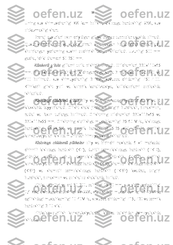 18
Uning   suv   shimuvchanligi   8%   kam   bolishi,   kislotaga   bardoshligi   93%,   suv
o`tkazmasligi shart.
Drenaj   quvurlari   oson  eriydigan  gil   va  qumoq  tuproqlar  asosida  olinadi.
Quvur   silindrik,   olti   va   sakkiz   qirrali   sirlanmagan   holda   ishlab   chiqariladi,
sho`rlangan   yerlaming   suvini   qochirish   uchun   ishlatiladi.   Uzunligi   500   mm
gacha, ichki diametri 50-250 mm.
Klinkerli   g`isht   gillarni   to`la   pishirib   olinadi.   O`lchamlari   220x110x65
mm.   Siqilishdagi   mustahkamlik   chpgarasiga   ko`ra   3   markaga   -1000.   700   va
400   bo`linadi.   suv   shimuychanligi   2-   6%,   sovuqqa   chidamligi   F50-FI00.
Klinkerli   g`isht   yo`l   va   ko`prik   kanalizatsiya,   kollektorlarni   qoplashda
ishlatiladi.
Kislotaga   chidamli   g`isht   oliy   va   birinchi   kategoriyalarda   A,   V   va   D
klasslarda   tayyorlanadi.   G`isht   shakl   jihatidan   to`g`ri   burchakli,   ponasimon,
radial   va   fason   turlarga   bo`linadi.   G`ishtning   o`lchamlari   230x113x65   va
230x113x55   mm.   G`ishtning   siqilishga   mustahkamligi   35-60   MPa,   kislotaga
bardoshligi   96-98,5%   va   termik   bardoshligi   5-25   sikl.   G`isht   qurilish
konstruksjyalari kislota muhitidan himoyalashda ishlatiladi.
Kislotaga   chidamli   plitkalar   oliy   va   birinchi   navlarda   6   xil   markada:
chinnili   kislotaga   bardoshli   (KF),   dunitli   termokislotaga   bardoshli   (TKD),
gidroliz   sanoati   uchun   termokislotaga   bardoshli   (TKG),   qurilish
konstruksiyalari uchun kislotaga bardoshli  (KS), shamotli  kislotaga bardoshli
(KSh)   va   shamotli   termokislotaga   bardoshli   (TKSh)   kvadrat,   to`g`ri
burchakli, ponasimon va qo`shaloq shakllarda bo`ladi.
Plitka uzunligi va eni 50-200, qalinligi 15-50 mm, suv shimuvchanliligi
0,4-8%, kislotaga bardoshligi 97-99%, siqilishdagi mustahkamligi 10-15MPa,
egilishdagi mustahkamligi 10-40MPa, sovuqqa chidamligi F15, F20 va termik
bardoshligi 2-10 sikl.
Plitkalar   qurilish   konstruksiyalarini   kislota   ta`siridan   himoya lashda
ishlatiladi. 