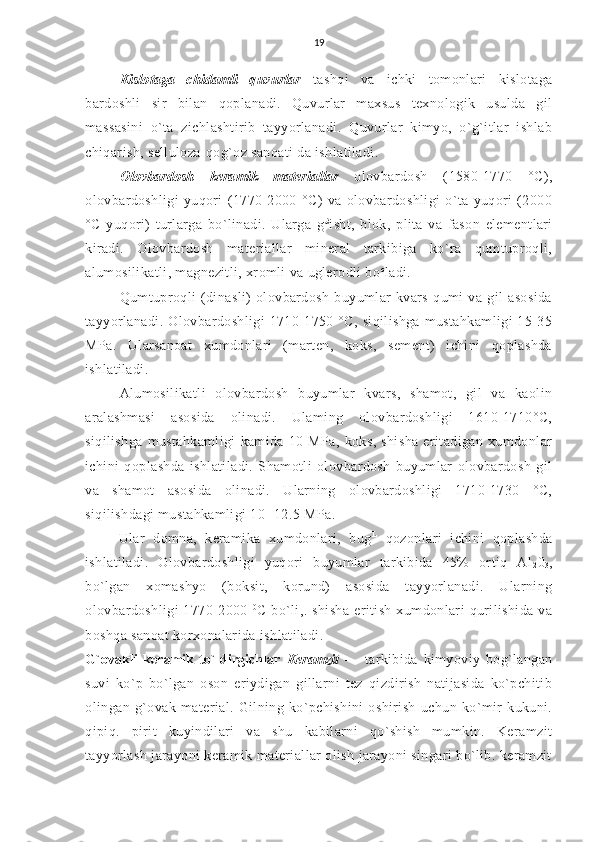 19
Kislotaga   chidamli   quvurlar   tashqi   va   ichki   tomonlari   kislotaga
bardoshli   sir   bilan   qoplanadi.   Quvurlar   maxsus   texnologik   usulda   gil
massasini   o`ta   zichlashtirib   tayyorlanadi.   Quvurlar   kimyo,   o`g`itlar   ishlab
chiqarish, selluloza-qog`oz sanoati da ishlatiladi.
Olovbardosh   keramik   materiallar   olovbardosh   (1580-1770   °C),
olovbardoshligi   yuqori   (1770-2000   °C)   va   olovbardoshligi   o`ta   yuqori   (2000
°C   yuqori)   turlarga   bo`linadi.   Ularga   g £
isht,   blok,   plita   va   fason   elementlari
kiradi.   Olovbardosh   materiallar   mineral   tarkibiga   ko`ra   qumtuproqli,
alumosilikatli, magnezitli, xromli va uglerodli bo c
ladi.
Qumtuproqli   (dinasli)   olovbardosh   buyumlar   kvars   qumi   va   gil   asosida
tayyorlanadi.   Olovbardoshligi   1710-1750  °C,   siqilishga  mustahkamligi   15-35
MPa.   Ularsanoat   xumdonlari   (marten,   koks,   sement)   ichini   qoplashda
ishlatiladi.
Alumosilikatli   olovbardosh   buyumlar   kvars,   shamot,   gil   va   kaolin
aralashmasi   asosida   olinadi.   Ulaming   olovbardoshligi   1610-1710°C,
siqilishga   mustahkamligi   kamida   10   MPa,   koks,   shisha   eritadigan   xumdonlar
ichini   qoplashda   ishlatiladi.   Shamotli   olovbardosh   buyumlar   olovbardosh   gil
va   shamot   asosida   olinadi.   Ularning   olovbardoshligi   1710-1730   °C,
siqilishdagi mustahkamligi 10- 12.5 MPa.
Ular   domna,   keramika   xumdonlari,   bug L
  qozonlari   ichini   qoplashda
ishlatiladi.   Olovbardoshligi   yuqori   buyumlar   tarkibida   45%   ortiq   Al
2 0
3 ,
bo`lgan   xomashyo   (boksit,   korund)   asosida   tayyorlanadi.   Ularning
olovbardoshligi   1770-2000   0
C   bo`li,.   shisha   eritish   xumdonlari   qurilishida   va
boshqa sanoat korxonalarida  ishlatiladi.
G`ovakli   keramik   to`ldirgichlar   Keramzit   —   tarkibida   kimyoviy   bog`langan
suvi   ko`p   bo`lgan   oson   eriydigan   gillarni   tez   qizdirish   natijasida   ko`pchitib
olingan   g`ovak   material.   Gilning   ko`pchishini   oshirish   uchun   ko`mir   kukuni.
qipiq.   pirit   kuyindilari   va   shu   kabilarni   qo`shish   mumkin.   Keramzit
tayyorlash jarayoni keramik materiallar olish jarayoni singari bo`lib. keramzit 