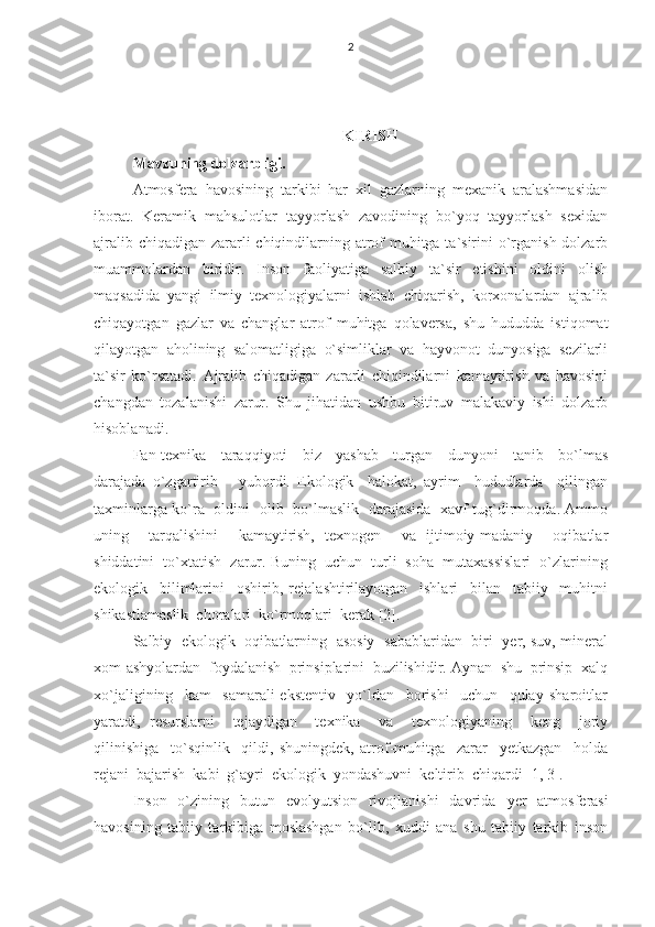 2
               
KIRISH
Mavzuning dolzarbligi. 
Atmosfera   havosining   tarkibi   har   xil   gazlarning   mexanik   aralashmasidan
iborat.   Keramik   mahsulotlar   tayyorlash   zavodining   bo`yoq   tayyorlash   sexidan
ajralib chiqadigan zararli  chiqindilarning atrof  muhitga ta`sirini  o`rganish dolzarb
muammolardan   biridir.   Inson   faoliyatiga   salbiy   ta`sir   etishini   oldini   olish
maqsadida   yangi   ilmiy   texnologiyalarni   ishlab   chiqarish,   korxonalardan   ajralib
chiqayotgan   gazlar   va   changlar   atrof   muhitga   qolaversa,   shu   hududda   istiqomat
qilayotgan   aholining   salomatligiga   o`simliklar   va   hayvonot   dunyosiga   sezilarli
ta`sir   ko`rsatadi.   Ajralib   chiqadigan   zararli   chiqindilarni   kamaytirish   va   havosini
changdan   tozalanishi   zarur.   Shu   jihatidan   ushbu   bitiruv   malakaviy   ishi   dolzarb
hisoblanadi.  
Fan-texnika     taraqqiyoti     biz     yashab     turgan     dunyoni     tanib     bo`lmas
darajada   o`zgartirib       yubordi.   Ekologik     halokat,   ayrim     hududlarda     qilingan
taxminlarga ko`ra   oldini   olib   bo`lmaslik   darajasida   xavf tug`dirmoqda. Ammo
uning     tarqalishini     kamaytirish,   texnogen     va   ijtimoiy-madaniy     oqibatlar
shiddatini  to`xtatish  zarur. Buning  uchun  turli  soha  mutaxassislari  o`zlarining
ekologik     bilimlarini     oshirib,   rejalashtirilayotgan     ishlari     bilan     tabiiy     muhitni
shikastlamaslik  choralari  ko`rmoqlari  kerak [2].
Salbiy   ekologik   oqibatlarning   asosiy   sabablaridan   biri   yer, suv, mineral
xom-ashyolardan  foydalanish  prinsiplarini  buzilishidir. Aynan  shu  prinsip  xalq
xo`jaligining     kam     samarali-ekstentiv     yo`ldan     borishi     uchun     qulay   sharoitlar
yaratdi,   resurslarni     tejaydigan     texnika     va     texnologiyaning     keng     joriy
qilinishiga     to`sqinlik     qildi,   shuningdek,   atrof-muhitga     zarar     yetkazgan     holda
rejani  bajarish  kabi  g`ayri  ekologik  yondashuvni  keltirib  chiqardi [1, 3].
Inson   o`zining   butun   evolyutsion   rivojlanishi   davrida   у er   atmosferasi
havosining   tabiiy   tarkibiga   moslashgan   bo`lib,   xuddi   ana   shu   tabiiy   tarkib   inson 