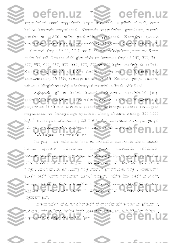 20
soqqachalari   avval   tayyorlanib   keyin   xumdonda   kuydirib   olinadi,   zarur
bo`1sa   keramzit   maydalanadi.   Keramzit   soqqachalari   granulator,   tasmali
presslar   va   teshikli   vallar   yordamida   tayyor lanadi.   Xomashyo   quritish
barabanlarida quritilgach aylanma pechlarda 25-45 min. davomida pishiriladi.
Keramzit  shag`ali  5-10, 10-20 va 20-40 mm  fraksiyalarda, qumi  esa  5 mm
gacha   bo`ladi.   0 `
rtacha   zichligiga   nisbatan   keramzit   shag`ali   150,   200,   250,
300,   350,   400,   450,   500,   550,   600,   700   va   800   kg/m 1
  markalarda   bo`ladi.
Keramzitning   silindrda   siqilishga   sinalgandagi   markasi   0,3—5,5   MPa.   Suv
shimuvchanligi   15-25%,   sovuqqa   chidamligi   FI5.   Keramzit   yengil   betonlar
uchun to`ldirgich va issiqlik izolatsiyasi materiali sifatida ishlatiladi.
Agloporit-   gil   va   ko`mir   kukuni   aralashmasi   granulalarini   (soq-
qachalar)   aglomeratsiya   panjarasida   pishirib   olinadi.   Aglomeratsiya
panjarasida   25-45   min.   davomida   pishirilgan   xomashyo   palaxsasi   sovitilgach
maydalanadi   va   fraksiyalarga   ajratiladi.   Uning   o`rtacha   zichligi   300-1000
kg/m 3
, siqilishga mustahkamligi 0,3-3 MPa. Agloporit keramzit singari yengil
betonlar olishda, issiqlik izolatsiyasi materiali sifatida ishlatiladi.
1.2. Bo`yoq – lak materiallar
Bo`yoq   –   lak   materiallar   bino   va   inshootlar   qurilishida   ularni   bezash
hamda   agressiv   muhitlaridan   himoyalash   maqsadida   ishlatiladi.
Respublikamiz hududida joylashgan arxitektura yodgorliklari qurilgan vaqtda
ichki   va   tashqi   tomondan   bo`yoq   –   lak   tarkiblar   bilan   bezak   berilgan.   Ushbu
bo`yoq tarkiblari, asosan, tabiiy moylardan, pigmentlar va bo`yoq xossalarini
yaxshilovchi   komponentlardan   tashkil   topgan.   Tabiiy   bog`lovchilar   zig`ir,
kanop,   masqar   va   sh.k.   o`simliklar   moyini   qaynatib,   maxsus   ishlov   berib
tayyorlangan   va   ularni   qurishini   tezlatish   uchun   maxsus   eritmalardan
foydalanilgan.
Bo`yoq   tarkiblariga   rang   beruvchi   pigmentlar   tabiiy   toshlar,   giltuproq,
tuzlar  va  minerallarga  ishlov   berib  tayyorlangan   va shu  sababli   ular   ob-havo,
quyosh nuri  ta`siriga chidamli bo`lgan. 
