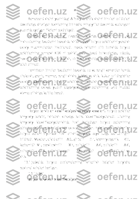 21
Samarqand   shahri   yaqinidagi   Afrosiyob   antik   shahri   binolari   qoldiqlari
devorlariga   chizilgan   rasmlarning   bir   necha   ming   yillar   davomida   saqlangani
yuqorida aytilgan fikrlarni tasdiqlaydi.
Namlik   va   haroratning   o`zgarishi   ta`siriga   bardoshli,   bino   va
inshootlarning fasadlarini  bezashda ishlatiladigan bo`yoq tarkiblarini yaratish
asosiy   muammolardan   hisoblanadi.   Bezak   ishlarini   olib   borishda   bo`yoq
tarkiblarining   tannarxi   80%   ni   tashkil   etadi.   Fasad   bo`voqlariga,   odatda,
havoni   to `la   yoki   qisman   o`tkazish,   ob-havo   sharoitiga   va   nurga   chidamlilik
talab qilinadi.
Temirbeton   binolar   fasadlarini   bezashda   oq   va   rangli   sementlar   hamda
ohaktosh,   granit,   marmar,   rangli   shisha   kukuni   va   sh.k.   kukun   to`ldirgichlar
asosida   tayyorlangan   bo`yoq   tarkiblarini   ishlatish   samaralidir.   Bo`yoq
tarkiblarining   asosga   yuqori   adgeziyasi   bezak   qatlamining   uzoq   muddat
xizmat qilishiga kafolat beradi.
       Bo`yoq tarkiblar klassifikatsiyasi va asosiy xossalari.   Bo`yoq   tarkiblar
kimyoviy   tarkibi,   ishlatish   sohasiga   ko`ra   klassifikatsiyalanadi.   Ularning
kimyoviy   klassifikatsiyalanishida   hosil   bo`ladigan   bo`yoq   qatlamining
tabiati, tarkibi hamda belgilanishi asos qilib olingan. Belgilangan bosh harflar
bo`yoq   qatlami-plyonkasi   hosil   qilishi   bo`yicha   qaysi   turga   taalluqliligini
bildiradi.   Masalan,   alkid-arilii   –   AC,   gliftalli   —   GF,   kremniyorganik   —   KO,
karbamidli   MI,   perxlorvinilli   —   XB,   poliakrilli   —   AK,   poliakrilli   —   AK,
poliamidli   —   PA,   polivinilasetatli   —   BA,   silikatli   —   JS,   epoksidli   EP   va
sh.k.
12.1-jadvalda   bo`yoq   qoplamalarning   ishlatilish   belgilari   bo`yicha
ratsional sohalari berilgan.
1.2. l-jadval
Bo`yoq tarkiblar klassifikatsiyasi 