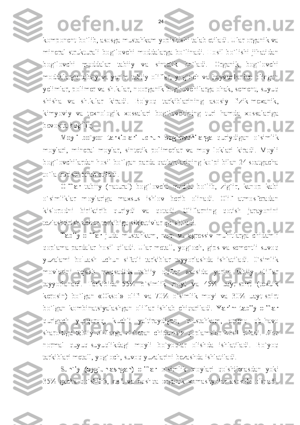 24
komponent bo`lib, asosga mustahkam yopishishi talab etiladi. Ular organik va
mineral   strukturali   bog`lovchi   moddalarga   bo`linadi.   Hosil   bo`lishi   jihatidan
bog`lovchi   moddalar   tabiiy   va   sintetik   bo`ladi.   Organik   bog`lovchi
moddalarga   tabiiy   va   yarim   tabiiy   oliflar,   yog`och   va   hayvonlardan   olingan
yelimlar,  polimer   va  sh.k.lar, noorganik bog`lovchilarga ohak,  sement,  suyuq
shisha   va   sh.k.lar   kiradi.   Bo `
yoq   tarkiblarining   asosiy   fizik-mexanik,
kimyoviy   va   texnologik   xossalari   bog`lovchining   turi   hamda   xossalariga
bevosita bog`liq.
Moyli   bo`yoq   tarkiblari   uchun   bog`lovchilarga   quriydigan   o`simlik
moylari,   mineral   moylar,   sintetik   polimerlar   va   moy   loklari   kiradi.   Moyli
bog`lovchilardan hosil  bo`lgan parda qatlamlarining ko`pi bilan 24 soatgacha
to`la qurishi talab etiladi.
Oliflar   tabiiy   (natural)   bog`lovchi   modda   bo`lib,   zig`ir,   kanop   kabi
o`simliklar   moylariga   maxsus   ishlov   berib   olinadi.   Olif   atmosferadan
kislorodni   biriktirib   quriydi   va   qotadi.   Oliflarning   qotish   jarayonini
tezlashtirish uchun tarkibiga sikkativlar qo`shiladi.
Tabiiy   oliflar   juda   mustahkam,   nam   va   agressiv   muhitlarga   chidamli
qoplama   pardalar   hosil   qiladi.   Ular   metall,   yog`och,   gips   va   sementli   suvoq
yuzalami   bo `
uash   uchun   sifatli   tarkiblar   tayyorlashda   ishlatiladi.   0`simlik
movlarini   tejash   maqsadida   tabiiy   oliflar   asosida   yarim   tabiiy   oliflar
tayyorlanadi.   Tarkibida   55%   o`simlik   moyi   va   45%   uayt-spirt   (texuik
kerosin)   bo`lgan   «Oksol»   olifi   va   70%   o`simlik   moyi   va   30%   uayt-spirt
bo`lgan   kombinatsiyalashgan   oliflar   ishlab   chiqariladi.   Yarim   tabiiy   oliflar
qurigach   yupqaroq,   kuchli   yaltiraydigan,   mustahkam,   ammo   ob-havo
sharoitiga   tabiiy   oliflarga   nisbatan   chidamsiz   qoplamalar   hosil   qiladi.   Ular
normal   quyuq-suyuqlikdagi   moyli   bo`yoqlar   olishda   ishlatiladi.   Bo`yoq
tarkiblari metall, yog`och, suvoq yuzalarini bezashda ishlatiladi.
Sun`iy   (uyg`unlashgan)   oliflar   o`simlik   moylari   qo `
shilmasdan   yoki
35%   gacha   qo`shilib,   neft   va   boshqa   organik   xomashyolar   asosida   olinadi. 