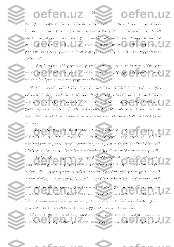 25
Sun`iy   oliflarga   gliftalli,   pentaftalli,   perxlorvinilli   va   boshqa   oliflar   kiradi.
Gliftalli   oliflar   zig`ir   moyi,   ftalli   angidrid   va   glitsirinni   harorat   bilan   ishlov
berish   natijasida   olinadi.   Sun`iy   oliflar   ob-havo   ta`siriga   nisbatan   chidamsiz
va   rangi   qoramtir   bo`ladi.   Ular   asosida   xona   ichida   ishlatiladigan   metall,
yog`och   va   suvoq   yuzalarni   bezashga   yaroqli   bo`yoq   tarkiblari   tayyorlashda
ishlatiladi.
Moyli  loklar   tabiiy   va   sun`iy   smolalarni   erituvchilar   hamda   sikkativlar
qo`shilgan   o`simlik   moylarida   eritib   olinadi.   Loklarga   erituvchilar   zarur
qo`shib bo`lgan konsistensiyaga erishiladi.
Moyli   loklar   atmosfera   muhiti   ta`siriga   chidamli   bolgan   bo`yoq
tarkiblarini   tayyorlashda   ishlatiladi.   Moyli   bo`yoq   tarkiblari   olishda   sintetik
bog`lovchilarning   ishlatilishi   o`simlik   moylarini   tejaydi   va   xossalarini
yaxshilaydi. Sintetik bog`lovchilarga turli polimer  materiallar kiradi. Polimer
bog`lovchilar   asosida   loklar,   emallar,   pastalar,   mastikalar,   suvli   dispersiyalar
olinadi.
Suvli   bo`yoq   tarkiblar   uchun   bog`lovchiIar   mineral,   hayvon   va
o`simliklar   yelimlari   asosida   olinadi.   Mineral   bog`lovchilar   sifatida
portlandsement, oq va rangli sementlar, ohak, suyuq shisha kabilar ishlatiladi.
Ohak va silikat bo`yoqlar bilan binolarning fasadi va ichki tomoni bo`yaladi.
Yelimlar.   Hayvonot   dunyosi   chiqindilari   va   o`simliklardan
tayyorlanadigan   sun`iy   va   sintetik   yelimlar   suvli   bo`yoq   tarkiblari   olishda
ishlatiladi.  Hayvon yelimi   suyak  va  mezdra  (go`shtparda)   yelimiga  bo`linadi.
Yelim plitka, donachalar va kukun holda ishlab chiqariladi. Yelim  nam  tortib
buzilmasligi uchun quruq joyda saqlanadi. Kazein yelimi kazein, so`ndirilgan
ohak  va  mineral   tuzlar   aralashmasidan   iborat  bo`lib,  suv  bilan  massaga   ko`ra
1:2   nisbatda   aralashtirilganda   bir   jinsli   eritma   hosil   bo`ladi.   Kazein   yelimi
gruntlash va shpaklovka tarkiblari tayyorlash uchun ishlatiladi.
O`simlik   yelimi   kraxmal,   dekstrin,   un   va   o `
simlik   ildizlari   quritilgan
qismlarini   qaynoq   suvda   qorishmasidan   tayyorlanadi.   Yelim   bo`yoq,   grunt, 