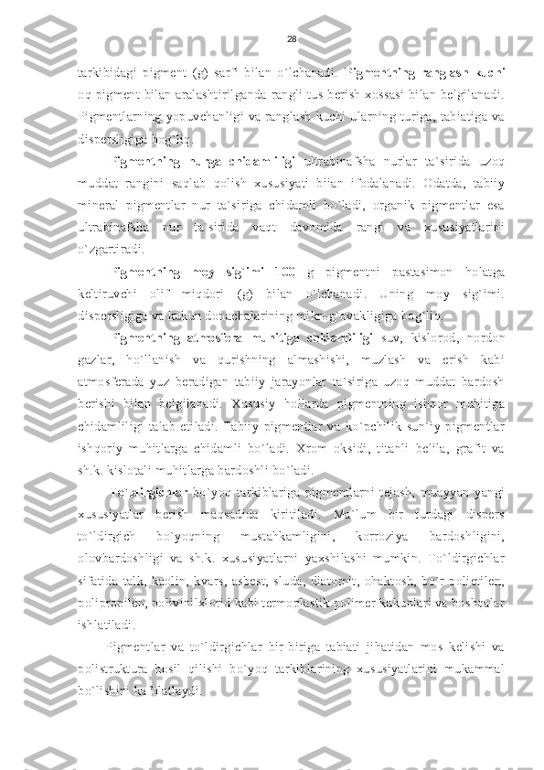 28
tarkibidagi   pigment   (g)   sarfi   bilan   o`lchanadi.   Pigmentning   ranglash   kuchi
oq  pigment   bilan  aralashtirilganda   rangli  tus   berish   xossasi   bilan   belgilanadi.
Pigmentlarning   yopuvchanligi   va   ranglash   kuchi   ularning   turiga,   tabiatiga   va
dispersligiga bog`liq.
Pigmentning   nurga   chidamliligi   ultrabinafsha   nurlar   ta`sirida   uzoq
muddat   rangini   saqlab   qolish   xususiyati   biian   ifodalanadi.   Odatda,   tabiiy
mineral   pigmentlar   nur   ta`siriga   chidamli   bo`ladi,   organik   pigmentlar   esa
ultrabinafsha   nur   ta`sirida   vaqt   davomida   rangi   va   xususiyatlarini
o`zgartiradi.
Pigmentning   moy   sig`imi   100   g   pigmentni   pastasimon   holatga
keltiruvchi   olif   miqdori   (g)   bilan   o`lchanadi.   Uning   moy   sig`imi.
dispersligiga va kukun donachalarining mikrog`ovakligiga bog`liq.
Pigmentning   atmosfera   muhitiga   chidamliligi   suv,   kislorod,   nordon
gazlar,   ho`llanish   va   qurishning   almashishi,   muzlash   va   erish   kabi
atmosferada   yuz   beradigan   tabiiy   jarayonlar   ta`siriga   uzoq   muddat   bardosh
berishi   bilan   belgilanadi.   Xususiy   hollarda   pigmentning   ishqor   muhitiga
chidamliligi   talab   etiladi.   Tabiiy   pigmentlar   va   ko`pchilik   sun`iy   pigmentlar
ishqoriy   muhitlarga   chidamli   bo`ladi.   Xrom   oksidi,   titanli   belila,   grafit   va
sh.k. kislotali muhitlarga bardoshli bo`ladi.
To`ldirgichlar   bo`yoq   tarkiblariga   pigmentlarni   tejash,   muayyan   yangi
xususiyatlar   berish   maqsadida   kiritiladi.   Ma`lum   bir   turdagi   dispers
to`ldirgich   bo`yoqning   mustahkamligini,   korroziya   bardoshligini,
olovbardoshligi   va   sh.k.   xususiyatlarni   yaxshilashi   mumkin.   To`ldirgichlar
sifatida   talk,   kaolin,   kvars,   asbest,   sluda,   diatomit,   ohaktosh,   bo`r   polietilen,
polipropilen, polivinilxlorid kabi termoplastik polimer kukunlari va boshqalar
ishlatiladi.
    Pigmentlar   va   to`ldirgichlar   bir-biriga   tabiati   jihatidan   mos   kelishi   va
polistruktura   hosil   qilishi   bo`yoq   tarkiblarining   xususiyatlarini   mukammal
bo`lishini kafolatlaydi. 