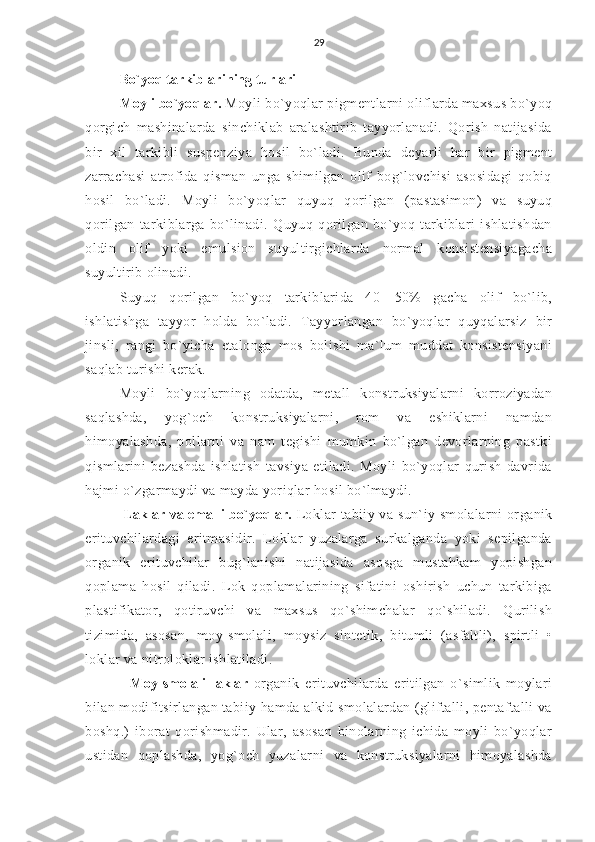 29
Bo`yoq tarkiblarining turlari
Moyli bo`yoqlar.  Moyli bo`yoqlar pigmentlarni oliflarda maxsus bo`yoq
qorgich   mashinalarda   sinchiklab   aralashtirib   tayyorlanadi.   Qorish   natijasida
bir   xil   tarkibli   suspenziya   hosil   bo`ladi.   Bunda   deyarli   har   bir   pigment
zarrachasi   atrofida   qisman   unga   shimilgan   olif   bog`lovchisi   asosidagi   qobiq
hosil   bo`ladi.   Moyli   bo`yoqlar   quyuq   qorilgan   (pastasimon)   va   suyuq
qorilgan   tarkiblarga   bo`linadi.   Quyuq   qorilgan   bo`yoq   tarkiblari   ishlatishdan
oldin   olif   yoki   emulsion   suyultirgichlarda   normal   konsistensiyagacha
suyultirib olinadi.
Suyuq   qorilgan   bo`yoq   tarkiblarida   40—50%   gacha   olif   bo`lib,
ishlatishga   tayyor   holda   bo`ladi.   Tayyorlangan   bo`yoqlar   quyqalarsiz   bir
jinsli,   rangi   bo`yicha   etalonga   mos   bolishi   ma`lum   muddat   konsistensiyani
saqlab turishi kerak.
Moyli   bo`yoqlarning   odatda,   metall   konstruksiyalarni   korroziyadan
saqlashda,   yog`och   konstruksiyalarni,   rom   va   eshiklarni   namdan
himoyalashda,   pollarni   va   nam   tegishi   mumkin   bo`lgan   devorlarning   pastki
qismlarini   bezashda   ishlatish   tavsiya   etiladi.   Moyli   bo`yoqlar   qurish   davrida
hajmi o`zgarmaydi va mayda yoriqlar hosil bo`lmaydi.
 Laklar va emalli bo`yoqlar.  Loklar  tabiiy va sun`iy smolalarni  organik
erituvchilardagi   eritmasidir.   Loklar   yuzalarga   surkalganda   yoki   sepilganda
organik   erituvchilar   bug`lanishi   natijasida   asosga   mustahkam   yopishgan
qoplama   hosil   qiladi.   Lok   qoplamalarining   sifatini   oshirish   uchun   tarkibiga
plastifikator,   qotiruvchi   va   maxsus   qo`shimchalar   qo`shiladi.   Qurilish
tizimida,   asosan,   moy-smolali,   moysiz   sintetik,   bitumli   (asfaltli),   spirtli   •
loklar va nitroloklar ishlatiladi.
          Moy-smolali   laklar   organik   erituvchilarda   eritilgan   o`simlik   moylari
bilan modifitsirlangan tabiiy hamda alkid smolalardan (gliftalli, pentaftalli va
boshq.)   iborat   qorishmadir.   Ular,   asosan   binolarning   ichida   moyli   bo`yoqlar
ustidan   qoplashda,   yog`och   yuzalarni   va   konstruksiyalarni   himoyalashda 