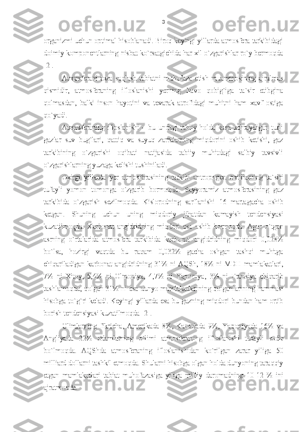 3
organizmi uchun optimal hisoblanadi. Biroq keyingi yillarda atmosfera tarkibidagi
doimiy komponentlarning nisbat ko`rsatgichida har xil o`zgarishlar ro`y bermoqda
[2].
Atmosferani   toza   saqlash   tabiatni   muhofaza   etish   muammosining   ajralmas
qismidir,   atmosferaning   ifloslanishi   yerning   havo   qobig`iga   ta`sir   etibgina
qolmasdan,   balki   inson   hayotini   va   tevarak   atrofidagi   muhitni   ham   xavf   ostiga
qo`yadi.
Atmosferaning   ifloslanishi   –   bu   undagi   tabiiy   holda   kam   uchraydigan   turli
gazlar   suv   bug`lari,   qattiq   va   suyuq   zarralarning   miqdorini   oshib   ketishi,   gaz
tarkibining   o`zgarishi   oqibati   natijasida   tabiiy   muhitdagi   salbiy   tavsivli
o`zgarishlarning yuzaga kelishi tushiniladi.
Oxirgi   yillarda   yer   atmosferasining   tarkibi   antropogen   omillarning   ta ` siri
tufayli   yomon   tomonga   o ` zgarib   bormoqda .   Sayyoramiz   atmosferasining   gaz
tarkibida   o ` zgarish   sezilmoqda.   Kislorodning   sarflanishi   16   martagacha   oshib
ketgan .   Shuning   uchun   uning   miqdoriy   jihatdan   kamayish   tendensiyasi
kuzatilmoqda .   Karbonat   angidridning   miqdori   esa   oshib   bormoqda .   Agar   o ` tgan
asrning   o ` rtalarida   atmosfera   tarkibida   karbonat   angidridning   miqdori   0,028%
bo ` lsa ,   hozirgi   vaqtda   bu   raqam   0,032%   gacha   oshgan   tashqi   muhitga
chiqariladigan   karbonat   angidridning   31%   ni   AQSh ,  18%   ni   MDH   mamlakatlari ,
7%   ni   Xitoy ,   5,4%   ni   Olmoniya ,   4,7%   ni   Yaponiya ,   3%   ni   Fransiya   chiqarib
tashlamoqda ,   qolgan   31%   ni   esa   dunyo   mamlakatlarining   qolganlarining   hammasi
hisobga   to`g ` ri   keladi .   Keyingi   yillarda   esa   bu   gazning   miqdori   bundan   ham   ortib
borish   tendensiyasi   kuzatilmoqda [2] .
Olimlarning   fikricha ,   Amerikada   8%,   Kanadada   9%,   Yaponiyada   16%   va
Angliyada   22%   odamlarning   o ` limi   atmosferaning   ifloslanishi   tufayli   sodir
bo ` lmoqda.   AQShda   atmosferaning   ifloslanishidan   ko ` rilgan   zarar   yiliga   50
milliard   dollarni   tashkil   etmoqda .  Shularni   hisobga   olgan   holda   dunyoning   taraqqiy
etgan   mamlakatlari   tabiat   muhofazasiga   yiliga   milliy   daromadning   10-12   %   ini
ajratmoqda . 