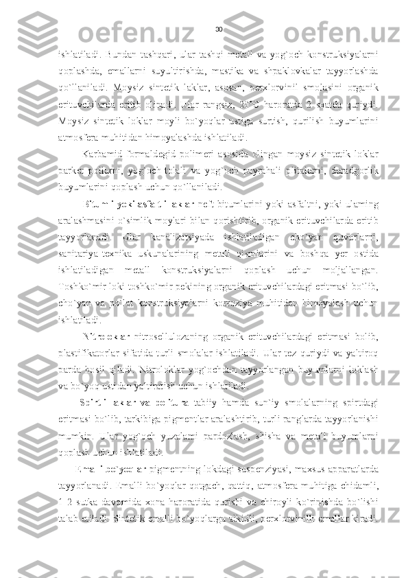 30
ishlatiladi.   Bundan   tashqari,   ular   tashqi   metall   va   yog`och   konstruksiyalarni
qoplashda,   emallarni   suyultirishda,   mastika   va   shpaklovkalar   tayyorlashda
qo`llaniladi.   Moysiz   sintetik   laklar,   asosan,   perxlorvinil   smolasini   organik
erituvchilarda   eritib   olinadi.   Ular   rangsiz,   20°C   haroratda   2   soatda   quriydi.
Moysiz   sintetik   loklar   moyli   bo`yoqlar   ustiga   surtish,   qurilish   buyumlarini
atmosfera muhitidan himoyalashda ishlatiladi.
      Karbamid-formaldegid   polimeri   asosida   olingan   moysiz   sintetik   loklar
parket   pollarni,   yog`och-tolali   va   yog`och   payrahali   plitalarni,   duradgorlik
buyumlarini qoplash uchun qo`llaniladi.
       Bitumli yoki asfaltli laklar   neft   bitumlarini   yoki   asfaltni,   yoki   ulaming
aralashmasini   o`simlik  moylari   bilan  qorishtirib,  organik  erituvchilarda  eritib
tayyorlanadi.   Ular   kanalizatsiyada   ishlatiladigan   cho`yan   quvurlarni,
sanitariya-texnika   uskunalarining   metall   qismlarini   va   boshqa   yer   ostida
ishlatiladigan   metall   konstruksiyalarni   qoplash   uchun   moljallangan.
Toshko`mir loki toshko`mir pekining organik erituvchilardagi eritmasi bo`lib,
cho`yan   va   po`lat   konstruksiyalarni   korroziya   muhitidan   himoyalash   uchun
ishlati ladi.
      Nitroloklar   nitrosellulozaning   organik   erituvchilardagi   eritmasi   bolib,
plastifikatorlar   sifatida   turli   smolalar   ishlatiladi.   Ular   tez   quriydi   va   yaltiroq
parda   hosil   qiladi.   Nitroloklar   yog`ochdan   tayyorlangan   buyumlarni   loklash
va bo`yoq ustidan yaltiratish uchun ishlatiladi.
    Spirtli   laklar   va   politura   tabiiy   hamda   sun`iy   smolalarning   spirtdagi
eritmasi  bo`lib, tarkibiga pigmentlar aralashtirib, turli ranglarda tayyorlanishi
mumkin.   Ular   yog`och   yuzalami   pardozlash,   shisha   va   metall   buyumlarni
qoplash uchun ishlatiladi.
       Emalli bo`yoqlar  pigmentning lokdagi suspenziyasi,  maxsus  apparatlarda
tayyorlanadi.   Emalli   bo`yoqlar   qotgach,   qattiq,   atmosfera   muhitiga   chidamli,
1-2   sutka   davomida   xona   haroratida   qurishi   va   chiroyli   ko`rinishda   bo`lishi
talab etiladi. Sintetik emalli bo`yoqlarga alkidli, perxlorvinilli emallar kiradi. 