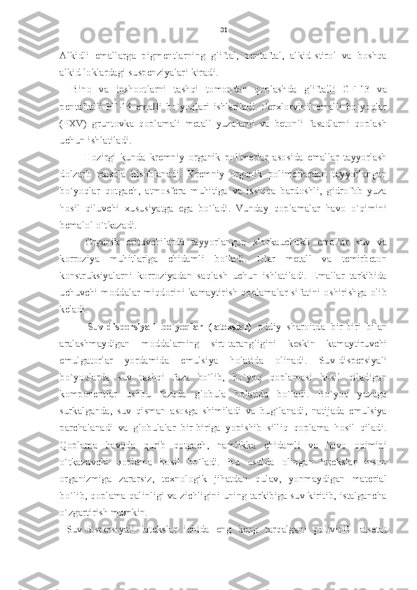 31
Alkidli   emallarga   pigmentlarning   gliftal,   pentaftal,   alkid-stirol   va   boshqa
alkid loklardagi suspenziyalari kiradi.
Bino   va   inshootlarni   tashqi   tomondan   qoplashda   gliftalli   GF-13   va
pentaftalli   PF-14   emalli   bo`yoqlari   ishlatiladi.   Perxlorvinil   emalli   bo`yoqlar
(PXV)   gruntovka   qoplamali   metall   yuzalarni   va   betonli   fasadlarni   qoplash
uchun ishlatiladi.
      Hozirgi   kunda   kremniy   organik   polimerlar   asosida   emallar   tayyorlash
dolzarb   masala   hisoblanadi.   Kremniy   organik   polimerlardan   tayyorlangan
bo`yoqlar   qotgach,   atmosfera   muhitiga   va   issiqqa   bardoshli,   gidrofob   yuza
hosil   qiluvchi   xususiyatga   ega   bo`ladi.   Vunday   qoplamalar   havo   o`qimini
bemalol o`tkazadi.
    Organik   erituvchilarda   tayyorlangan   xlorkauchukli   emallar   suv   va
korroziya   muhitlariga   chidamli   bo`ladi.   Ular   metall   va   temirbeton
konstruksiyalarni   korroziyadan   saqlash   uchun   ishlatiladi.   Emallar   tarkibida
uchuvchi   moddalar   miqdorini   kamaytirish   qoplamalar   sifatini   oshirishga   olib
keladi.
      Suv-dispersiyali   bo`yoqlar   (latekslar)   oddiy   sharoitda   bir-biri   bilan
aralashmaydigan   moddalarning   sirt-tarangligini   keskin   kamaytiruvchi
emulgatorlar   yordamida   emulsiya   holatida   olinadi.   Suv-dispersiyali
bo`yoqlarda   suv   tashqi   faza   bo`lib,   bo`yoq   qoplamasi   hosil   qiladigan
komponentlar   ushbu   fazada   globula   holatida   bo`ladi.   Bo`yoq   yuzaga
surkalganda,   suv   qisman   asosga   shimiladi   va   bug`lanadi,   natijada   emulsiya
parchalanadi   va   globulalar   bir-biriga   yopishib   silliq   qoplama   hosil   qiladi.
Qoplama   havoda   qurib   qotgach,   namlikka   chidamli   va   havo   oqimini
o`tkazuvchi   qoplama   hosil   bo`ladi.   Bu   usulda   olingan   latekslar   inson
organizmiga   zararsiz,   texnologik   jihatdan   qulav,   yonmaydigan   material
bo`lib, qoplama qalinligi  va zichligini  uning tarkibiga suv kiritib, istalgancha
o`zgartirish mumkin.
  Suv-dispersiyali   latekslar   ichida   eng   keng   tarqalgani   polivinil-   atsetat 