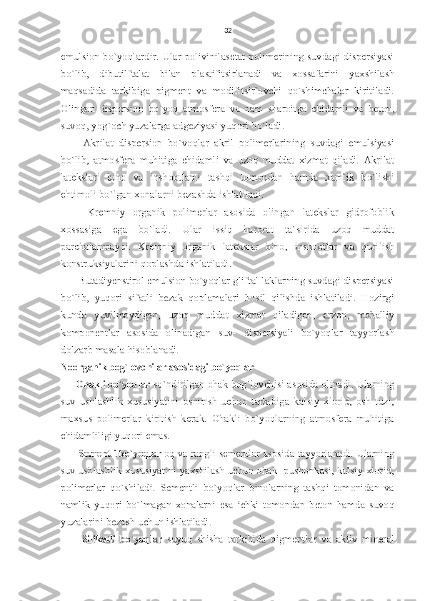 32
emulsion   bo`yoqlardir.   Ular   polivinilasetat   polimerining   suvdagi   dispersiyasi
bo`lib,   dibutilftalat   bilan   plastifitsirlanadi   va   xossafarini   yaxshilash
maqsadida   tarkibiga   pigment   va   modifitsirlovchi   qo`shimchalar   kiritiladi.
Olingan   dispersion   bo`yoq   atmosfera   va   nam   sharoitga   chidamli   va   beton,
suvoq, yog`och yuzalarga adgeziyasi yuqori bo`ladi.
    Akrilat   dispersion   bo`voqlar   akril   polimerlarining   suvdagi   emulsiyasi
bo`lib,   atmosfera   muhitiga   chidamli   va   uzoq   muddat   xizmat   qiladi.   Akrilat
latekslari   bino   va   inshootlami   tashqi   tomondan   hamda   namlik   bo`lishi
ehtimoli bo`lgan xonalarni bezashda ishlatiladi.
    Kremniy   organik   polimerlar   asosida   olingan   latekslar   gidrofoblik
xossasiga   ega   bo`ladi.   Ular   issiq   harorat   ta`sirida   uzoq   muddat
parchalanmaydi.   Kremniy   organik   latekslar   bino,   inshootlar   va   qurilish
konstruksiyalarini qoplashda ishlatiladi.
  Butadiyenstirol emulsion bo`yoqlar gliftal laklarning suvdagi dispersiyasi
bo`lib,   yuqori   sifatli   bezak   qoplamalari   hosil   qilishda   ishlatiladi.   Hozirgi
kunda   yuvilmaydigan,   uzoq   muddat   xizmat   qiladigan,   arzon,   mahalliy
komponentlar   asosida   olinadigan   suv-   dispersiyali   bo`yoqlar   tayyorlash
dolzarb masala hisoblanadi.
Noorganik bog`lovchilar asosidagi bo`yoqlar
 Ohakli bo`yoqlar  so`ndirilgan ohak bog`lovchisi asosida olinadi. Ularning
suv   ushlashlik   xususiyatini   oshirish   uchun   tarkibiga   kalsiy   xlorid,   osh   tuzi,
maxsus   polimerlar   kiritish   kerak.   Ohakli   bo`yoqlarning   atmosfera   muhitiga
chidamliligi yuqori emas.
  Sementli bo`yoqlar  oq va rangli sementlar asosida tayyorlanadi. Ularning
suv ushlashlik xususiyatini  yaxshilash uchun ohak- pushonkasi, kalsiy xlorid,
polimerlar   qo`shiladi.   Sementli   bo`yoqlar   binolarning   tashqi   tomonidan   va
namlik   yuqori   bo`lmagan   xonalarni   esa   ichki   tomondan   beton   hamda   suvoq
yuzalarini bezash uchun ishlatiladi.
    Silikatli   bo`yoqlar   suyuq   shisha   tarkibida   pigmentlar   va   aktiv   mineral 