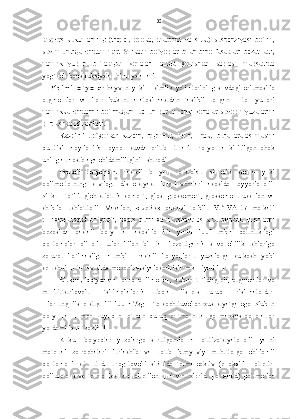 33
dispers   kukunlarning   (trepel,   opoka,   diatomit   va   sh.k.)   suspenziyasi   bo`lib,
suv   muhitiga   chidamlidir.   Silikatli   bo`yoqlar   bilan   bino   fasadlari   bezatiladi,
namlik   yuqori   bo`ladigan   xonalar   hamda   yonishdan   saqlash   maqsadida
yog`och konstruksiyalar himoyalanadi.
Yelimli   bo`yoqlar   hayvon   yoki   o`simlik   yelimlarining   suvdagi   eritmasida
pigmentlar   va   bo`r   kukuni   aralashmasidan   tashkil   topgan.   Ular   yuqori
namlikka   chidamli   bo`lmagani   uchun   quruq   ichki   xonalar   suvoqli   yuzalarini
qoplashda ishlatiladi.
Kazeinli   bo`yoqlar   kazein,   pigment,   bo`r,   ohak,   bura   aralashmasini
qurilish   maydonida   qaynoq   suvda   eritib   olinadi.   Bo`yoqqa   kiritilgan   ohak
uning atmosferaga chidamliligini oshiradi.
Pastali   bo`yoqlar.   Pastali   bo`yoq   tarkiblari   sintetik   smola   yoki
polimerlarning   suvdagi   dispersiyasi   bog`lovchilari   asosida   tayyorlanadi.
Kukun   to`ldirgich   sifatida   sement,   gips,   gipssement,   gipssementpussolan   va
sh.k.lar   ishlatiladi.   Masalan,   «Defas»   pastasi   tarkibi   VD-VA-17   markali
polivinilatsetat   bo`yog`i,   kvars   qumi   va   marshalit   asosida   olinadi.   Binolarni
bezashda   pastali   bo`yoqlar   asosida   bir   yo`la   1000   mkm   qalinlikdagi
qoplamalar   olinadi.   Ular   bilan   binolar   bezatilganda   suvoqchilik   ishlariga
zarurat   bo`lmasligi   mumkin.   Pastali   bo`yoqlarni   yuzalarga   surkash   yoki
sepishni to`la ravishda mexanizatsiyalashtirish imkoniyati bor.
Kukun,   bo`yoqlar   qattiq   polimerlar,   kukun   to`ldirgich,   pigmentlar   va
modifitsirlovchi   qo`shimchalardan   iborat   dispers   quruq   qorishmalardir.
Ularning dispersligi  10-100 m 2
/kg, o`ta sochiluvchan xususiyatga ega. Kukun
bo`yoqlar   tomchi-suyuq   holatidan   quruq   eritma   holatiga   maxsus   apparatlar
yordamida o`tkaziladi.
Kukun   bo `
yoqlar   yuzalarga   surtilganda   monotilizatsiyalanadi,   ya`ni
material   zarrachalari   birlashib   va   qotib   kimyoviy   muhitlarga   chidamli
qoplama   hosil   qiladi.   Bog`lovchi   sifatida   termoreaktiv   (epoksid,   poliefir,
poliuretan)   va   termoplastik   (polietilen,   polivinilxlorid,   poliamid)   polimerlar 